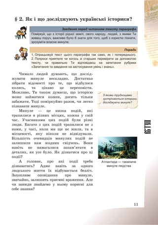 11
§ 2. Як і що досліджують українські історики?
Завдання перед читанням тексту параграфа
Поміркуй, що з історії рідної землі, свого народу, людей, з якими Ти
живеш поруч, важливо було б знати для того, щоб з користю пізнати,
зрозуміти власне минуле.
Поради
1. Опрацьовуй текст цього параграфа так само, як і попереднього.
2. Попроси приятеля чи когось зі старших перевірити за допомогою
тексту, чи правильно Ти відповідаєш на запитання рубрики
«Запитання та завдання на застосування умінь і знань».
Чимало людей думають, що дослід-
жувати минуле нескладно. Достатньо
зібрати відомості про те, що відбулося
колись, та цікаво це переповісти.
Можливо, Ти також думаєш, що історією
може займатися кожен, досить тільки
забажати. Тоді поміркуймо разом, чи легко
пізнавати минуле.
Минуле – це низка подій, які
трапилися в різних місцях, кожна у свій
час. Учасниками цих подій були різні
люди. Багато з цих подій трапилися не з
нами, у часі, коли ми ще не жили, та в
місцевості, яку ніколи не відвідували.
Більшість очевидців минулих подій не
залишили нам жодних свідчень. Вони
навіть не намагалися запам’ятати в
деталях, як усе було. Як дізнатися про ці
події?
А головне, про які події треба
дізнаватись? Адже навіть за одного
людського життя їх відбувається безліч.
Захопливе оповідання про минуле,
звичайно, залишить приємні враження. Але
чи завжди знайдемо у ньому корисні для
себе знання?
З якими труднощами
зустрічаються історики,
досліджуючи минуле?
Атлантида — таємниче
минуле людства
 