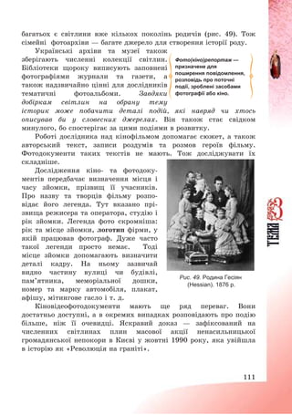 111
багатьох є світлини вже кількох поколінь родичів (рис. 49). Тож
сімейні фотоархіви – багате джерело для створення історії роду.
Українські архіви та музеї також
зберігають численні колекції світлин.
Бібліотеки щороку виписують заповнені
фотографіями журнали та газети, а
також надзвичайно цінні для дослідників
тематичні фотоальбоми. Завдяки
добіркам світлин на обрану тему
історик може побачити деталі подій, які навряд чи хтось
описував би у словесних джерелах. Він також стає свідком
минулого, бо спостерігає за цими подіями в розвитку.
Роботі дослідника над кінофільмом допомагає сюжет, а також
авторський текст, записи роздумів та розмов героїв фільму.
Фотодокументи таких текстів не мають. Тож досліджувати їх
складніше.
Дослідження кіно- та фотодоку-
ментів передбачає визначення місця і
часу зйомки, прізвищ її учасників.
Про назву та творців фільму розпо-
відає його легенда. Тут вказано прі-
звища режисера та оператора, студію і
рік зйомки. Легенда фото скромніша:
рік та місце зйомки, логотип фірми, у
якій працював фотограф. Дуже часто
такої легенди просто немає. Тоді
місце зйомки допомагають визначити
деталі кадру. На ньому зазвичай
видно частину вулиці чи будівлі,
пам’ятника, меморіальної дошки,
номер та марку автомобіля, плакат,
афішу, мітингове гасло і т. д.
Кіновідеофотодокументи мають ще ряд переваг. Вони
достатньо доступні, а в окремих випадках розповідають про подію
більше, ніж її очевидці. Яскравий доказ – зафіксований на
численних світлинах плин масової акції ненасильницької
громадянської непокори в Києві у жовтні 1990 року, яка увійшла
в історію як «Революція на граніті».
Рис. 49. Родина Гесіян
(Hessian). 1876 р.
Фото(кіно)репортаж —
призначене для
поширення повідомлення,
розповідь про поточні
події, зроблені засобами
фотографії або кіно.
 