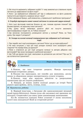 113
3. Які почуття виражають зображені особи? У чому виявляється ставлення героїв
світлини до зафіксованої на фото події?
4. Коли і де відбуваються зображені дії? Що із зображеного на фото дозволяє
припустити достовірність названих місця і часу?
5. Якої інформації бракує, щоб впевнитись у правильності зроблених припущень?
ІІ. Спробуй відтворити сюжет кожної світлини та загальний задум колекції:
1. Кого (що) фотограф помістив ближче до нас, показав крупним планом? Що
бачимо вдалині, на задньому плані світлини?
2. Яку думку автор намагався донести або/і які почуття викликати,
сфотографувавши людей так, як Тобою описано?
3. Що визначає послідовність розміщення світлин у колекції? Яким, на Твою
думку, був задум її укладача?
ІІІ. Уклади на основі колекції повідомлення про зображені на її світлинах
події:
1. Про перебіг якої події розповідають світлини? Коли і де ця подія відбулася?
2. На яких ситуаціях у ході цієї події укладач колекції хоче зосередити увагу
глядачів? Чи справді йому це вдалося?
3. Яким є ставлення до цієї події укладача колекції та авторів дібраних ним
фотографій? Що може підтвердити зроблений висновок?
4. Що Тобі ще відомо про події, змальовані за допомогою цих світлин? Про що Ти
ще хотів/хотіла б дізнатися?
Якщо хочеш перевірити себе
І. Завдання:
1. Поясни, що таке історичне джерело. Наведи приклади
різновидів історичних джерел.
2. Покажи (на прикладах), які способи для виявлення, дослід-
ження та збереження джерел використовують сучасні історики.
3. Поясни, чому між минулою дійсністю та джерельними
відомостями про неї існують розбіжності.
4. Повідом, де можна знайти колекції джерел до історії Твого
рідного краю (району, міста, селища, села).
ІІ. Практична робота:
5. Відвідай (сам/сама, з батьками або однокласниками) місцевий
музей (архів/бібліотеку). Опиши (усно або письмово) свої враження від
екскурсії. Скористайся для опису цими допоміжними запитаннями:
5.1. Як називається відвідана Тобою установа? У якому населеному
пункті вона знаходиться? Який це історичний регіон?
 