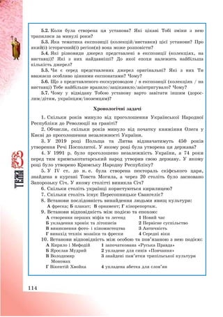 114
5.2. Коли була створена ця установа? Які цікаві Тобі зміни з нею
трапилися за минулі роки?
5.3. Яка тематика експозиції (колекцій/виставки) цієї установи? Про
який(і) історичний(і) регіон(и) вона може розповісти?
5.4. Які різновиди джерел представлені в експозиції (колекціях, на
виставці)? Які з них найдавніші? До якої епохи належить найбільша
кількість джерел?
5.5. Чи є серед представлених джерел оригінальні? Які з них Ти
вважаєш особливо цінними експонатами? Чому?
5.6. Що з представленого екскурсоводом / в експозиції (колекціях / на
виставці) Тебе найбільше вразило/зацікавило/заінтригувало? Чому?
5.7. Чому у відвідану Тобою установу варто завітати іншим (дорос-
лим/дітям, українцям/іноземцям)?
Хронологічні задачі
1. Скільки років минуло від проголошення Української Народної
Республіки до Революції на граніті?
2. Обчисли, скільки років минуло від початку княжіння Олега у
Києві до проголошення незалежності України.
3. У 2019 році Польща та Литва відзначатимуть 450 років
утворення Речі Посполитої. У якому році була утворена ця держава?
4. У 1991 р. було проголошено незалежність України, а 74 роки
перед тим кримськотатарський народ утворив свою державу. У якому
році було утворено Кримську Народну Республіку?
5. У IV ст. до н. е. була створена пектораль скіфського царя,
знайдена в кургані Товста Могила, а через 20 століть було засновано
Запорозьку Січ. У якому столітті виникла Січ?
6. Скільки століть українці користуються кирилицею?
7. Скільки століть існує Пересопницьке Євангеліє?
8. Встанови послідовність винайдення людьми явищ культури:
А фреска; Б плакат; В орнамент; Г кінорепортаж.
9. Встанови відповідність між подією та епохою:
А створення перших міфів та легенд 1 Новий час
Б укладення хронік та літописів 2 Первісне суспільство
В виникнення фото- і кіномистецтва 3 Античність
Г винахід технік мозаїки та фрески 4 Середні віки
10. Встанови відповідність між особою та пов’язаною з нею подією:
А Кирило і Мефодій 1 започаткована «Руська Правда»
Б Ярослав Мудрий 2 укладене для синів «Повчання»
В Володимир
Мономах
3 знайдені пам’ятки трипільської культури
Г Вікентій Хвойка 4 укладена абетка для слов’ян
 