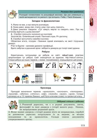 115
Розвага для сумлінних
Розгадай головоломки та розшифруй вислови. Ще раз упевнишся у
своїй метикуватості та умілості. Це потішить і Тебе, і Твоїх близьких.
Загадки та фразеологізми
1. Язика не має, а про минуле розповідає.
2. Знаки давні, зроду німі, стали у ряд і про щось гомонять.
3. Давні римляни говорили: «Тут живуть мертві та говорять німі». Про яку
установу йдеться у цьому вислові?
4. Спробуй пояснити значення цих висловів:
Золотий вік. Олімпійський спокій. Панічний страх. Ріг достатку.
5. Спробуй прочитати наведені вислови:
Обсвитани жтитя, пголдяи і бжананя лдюей влипювать на змсіт ітосрчиних
дежерл.
Рчеі та бдуілві – валижве дрежело інрофміцаї.
Врато зибртаи в рдониний аріхв і зебірагти дежерла до ітосірї совєї рдоини.
Ребуси
Користуючись інструкціями до ребусів на сайті: rebus1.com, розв’яжи
запропоновані тут ребуси. Сайт знаходиться за адресою: http://rebus1.com/ua.
Створи ребуси до інших термінів, з якими познайомився, опрацьовуючи цей розділ.
Кросворд
Пригадай визначення термінів: «археологія», «експонат», «піктограма»,
«ієрогліф», «абетка», «літопис», «міф», «легенда», «музей», «архів». Склади
кросворд на ці 10 термінів (бажано, щоб було ключове слово) та презентуй класу.
Обдумай спільно з рідними
1. Розпитай дорослих, чи є в родині документи, листи,
фотографії та інші джерела з історії вашого роду. Опиши,
як впорядковано родинний архів.
2. Якщо наявні джерела з історії родини ніхто не впорядкував, спробуй
за допомогою дорослих погрупувати їх за видами, за місцем
походження та за хронологією. Склади список документів
упорядкованого архіву.
 
