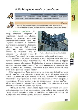 117
§ 13. Історична пам’ять і пам’ятки
Завдання перед читанням тексту параграфа
Пригадай, що означають слова «пам’ять», «пам’ятка культури»,
«пам’ятник». При потребі знайди їх у тлумачному словнику.
Поради
1. Постав по 3–4 запитання до тексту кожного пункту параграфа.
2. Запиши у свій словник виділені в тексті слова та додай їх пояснення.
1. «Місця пам’яті». Усі,
кому довелося побувати в
Чернівцях, Одесі або Львові,
бачили на вулицях цих міст
таблички-вказівники (рис. 54).
Подібні таблички і рекламні
щити можна зустріти в багатьох
містах світу та обабіч доріг
(рис. 55). Вони скеровують
гостей до об’єктів, які їм
корисно та цікаво було б
відвідати. Так в уяві гостя виникне образ побаченої місцини.
У глибинах пам’яті кожного з нас зберігаються численні
образи відвіданих місць, пережитих подій. А виникають ці образи
завдяки нашим відчуттям. Найміцніше в пам’ять западає те, що
людину вразило, схвилювало. Так у нас формується уявлення про
світ, у якому ми живемо, розуміння цього світу, бачення того,
який він і де наше місце в ньому.
Обдумуючи образ будь-якого міста чи села, який зберігається в
нашій пам’яті, ми зможемо краще розуміти місцевих жителів.
Обмін враженнями про «місця пам’яті» відвіданого поселення,
сприятиме порозумінню з усіма, хто теж там побував, зокрема з
іноземцями. Отже, підказуючи, де розташовані «місця пам’яті»,
міські вказівники сприяють єднанню всіх, хто пов’язаний з цим
містом спільними згадками про нього.
«Місцем пам’яті» може стати будь-який артефакт або слово,
які людською волею та під впливом часу набули для людини або
групи людей значення певного символу – умовного знака, що
відображає яку-небудь думку, почуття, явище і т. ін.
Рис. 54. Вказівники в центрі Львова
 