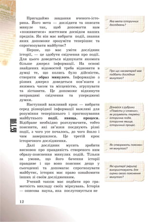 12
Пригадаймо завдання вченого-істо-
рика. Його мета – дослідити та описати
минуле так, щоб допомогти нам
«поживитися» життєвим досвідом наших
предків. Як він має вибрати події, знання
яких допоможе зрозуміти теперішнє та
спрогнозувати майбутнє?
Яка мета історичних
досліджень?
Перше, що має уміти дослідник
історії, – це здобути свідчення про події.
Для цього доведеться відшукати якомога
більше джерел інформації. На основі
знайдених відомостей треба відновити в
думці те, що колись було дійсністю,
створити образ минулого. Інформацію з
різних джерел доведеться пов’язати з
якимось часом та місцевістю, згрупувати
та зіставити. Це допоможе відкинути
неправдиві свідчення та упереджені
думки.
Про що насамперед має
подбати дослідник
минулого?
Наступний важливий крок – вибрати
серед різнорідної інформації важливі для
розуміння теперішнього і прогнозування
майбутнього події, явища, процеси.
Відібране необхідно розтлумачити, тобто
пояснити, які зв’язки поєднують різні
події, з чого усе почалось, до чого йшло і
чим завершилося. Це третій крок
історичного дослідження.
Дізнайся з рубрики
«Помісти у словник»,
як розуміють терміни:
історична подія,
історичне явище,
історичний процес.
Далі дослідник мусить зробити
висновок про правдивість створеного ним
образу-пояснення минулих подій. Тільки
за умови, що його бачення історії
правдиве і що воно пояснює дещо у
сьогоденні та допомагає спрогнозувати
майбутнє, історик має право ознайомити
інших зі своїм дослідженням.
Як створюють пояснен-
ня минулого?
Які критерії (мірила)
використовують для
оцінки свого пояснення
минулого?
Учений також має подбати про гра-
мотність викладу своїх міркувань. Історія
– описова наука, яка послуговується не
 