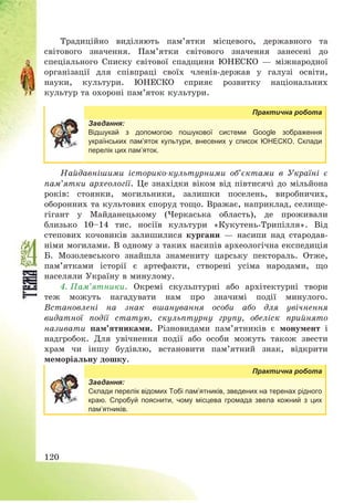 120
Традиційно виділяють пам’ятки місцевого, державного та
світового значення. Пам’ятки світового значення занесені до
спеціального Списку світової спадщини ЮНЕСКО – міжнародної
організації для співпраці своїх членів-держав у галузі освіти,
науки, культури. ЮНЕСКО сприяє розвитку національних
культур та охороні пам’яток культури.
Практична робота
Завдання:
Відшукай з допомогою пошукової системи Google зображення
українських пам’яток культури, внесених у список ЮНЕСКО. Склади
перелік цих пам’яток.
Найдавнішими історико-культурними об’єктами в Україні є
пам’ятки археології. Це знахідки віком від півтисячі до мільйона
років: стоянки, могильники, залишки поселень, виробничих,
оборонних та культових споруд тощо. Вражає, наприклад, селище-
гігант у Майданецькому (Черкаська область), де проживали
близько 10—14 тис. носіїв культури «Кукутень-Трипілля». Від
степових кочовиків залишилися кургани – насипи над стародав-
німи могилами. В одному з таких насипів археологічна експедиція
Б. Мозолевського знайшла знамениту царську пектораль. Отже,
пам’ятками історії є артефакти, створені усіма народами, що
населяли Україну в минулому.
4. Пам’ятники. Окремі скульптурні або архітектурні твори
теж можуть нагадувати нам про значимі події минулого.
Встановлені на знак вшанування особи або для увічнення
видатної події статую, скульптурну групу, обеліск прийнято
називати пам’ятниками. Різновидами пам’ятників є монумент і
надгробок. Для увічнення події або особи можуть також звести
храм чи іншу будівлю, встановити пам’ятний знак, відкрити
меморіальну дошку.
Практична робота
Завдання:
Склади перелік відомих Тобі пам’ятників, зведених на теренах рідного
краю. Спробуй пояснити, чому місцева громада звела кожний з цих
пам’ятників.
 