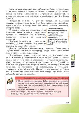 121
Існує чимало різноманітних пам’ятників. Люди споруджували
їх на честь перемог у битвах та війнах, з поваги до правителів,
вчених та митців (письменників, художників, музикантів), на
згадку про важливі для себе зміни в суспільному житті, з інших
причин.
Найдавніші кам’яні та дерев’яні статуї, які називають
ідолами, символізували богів. Вони були предметами поклоніння,
яким приписували надприродні можливості: зцілити, захистити,
покарати тощо.
У давнину об’єктом поклоніння були
й померлі родичі. Спадком цього культу
предків є надгробки та монументи,
призначені увічнити та звеличити
померлих.
Пам’ятники видатним людям – це,
зазвичай, данина предкам від вдячних
потомків за талант або героїзм.
Деколи пам’ятники встановлюють тваринам. Наприклад, у
Парижі стоїть пам’ятник сенбернару Баррі, який рятує життя
людей, що потрапили під лавину.
Подорожуючи, можна в багатьох містах знайти твори, схожі
на пам’ятники: у Вашингтоні є скульптурна група – постаті
людей, які стоять у черзі, в Бердянську – зображення сантехніка,
який виглядає з каналізаційного люка, а в Полтаві –
«пам’ятник» українській галушці. Однак, ці витвори мистецтва
покликані не увічнювати чи вшановувати, а розважати,
створювати хороший настрій. Натомість пам’ятники не дають
людям забути про найважливіше в своїй історії, про людей і події,
які треба пам’ятати завжди.
Запитання та завдання на застосування умінь і знань
1. Обери з-поміж поставлених Тобою запитань до кожного
пункту параграфа одне-два, відповідаючи на які читач
зверне увагу на найважливіші, з Твоєї точки зору, думки
цього пункту.
2. Уклади та виголоси тези виступу на одну з таких тем:
«Пам’ятки історії – це скарб, гордість і надбання народу»;
«Як у рідному краї дбають про пам’ятки історії».
Пам’ятник — витвір
мистецтва, створений для
увічнення пам’яті про
людей і події.
Найпоширеніші види
пам’ятників —
скульптурна група, статуя,
бюст, меморіальна дошка,
тріумфальна арка, колона,
обеліск.
 