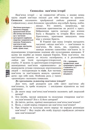 122
Символіка пам’яток історії
Пам’ятки історії – це символічні об’єкти, з якими певна
група людей пов’язує спільні для себе спогади та цінності.
Символом називають придуманий людьми умовний знак
(зображення), який допомагає пригадати яку-небудь думку, подію,
явище. Усі знають, наприклад, що
символом християнства як релігії є хрест.
Зображення хреста нагадує про вчення
Ісуса з Назарета та історію Його життя.
Хрестячись, християни виказують свою
віру у вчення Христа.
В Україні про нашу історію нагадують
численні «місця пам’яті» – пам’ятники та
пам’ятки. На жаль, ми, українці, не
завжди можемо самостійно пов’язати їх із
відповідними історичними подіями або культурними явищами. У
цьому ми подібні до інших народів Європи. Тому пам’ятки та
пам’ятники мають не тільки нагадувати, а й розповідати
людям про їхній культурно-історичний
спадок. У музеях та архітектурно-історичних
заповідниках пам’ятки «промовляють» до
відвідувачів устами спеціально підготовлених
людей – екскурсоводів та гідів. Але частина
пам’яток та пам’ятників можуть «розпові-
дати» про себе самі. Особлива роль у таких
«розповідях» належить символам.
Як прочитати символіку пам’яток історії?
Для того, щоб розкрити для себе зміст пам’ятки або
пам’ятника, їх треба оглянути і послідовно відповісти на такі
запитання:
1. До якого виду пам’яток/пам’ятників належить цей людський
витвір?
2. Хто (особа, група) замовляв та оплачував створення пам’ят-
ки/пам’ятника? Хто є її/його автором?
3. Де (місто, регіон, країна) знаходиться пам’ятка/пам’ятник?
4. Коли, у який період створили цю пам’ятку/пам’ятник?
5. Про історію та культуру якого народу чи народів розповідає
пам’ятка? / Яку подію або особу (групу) спробували увічнити
цим пам’ятником?
Гід — провідник-
професіонал, який
супроводить туристів
і знайомить їх з
визначними
пам’ятками
місцевості.
Пам’ятка культури —
визначна споруда,
археологічний об’єкт
або витвір мистецтва,
що є частиною
культурного надбання
людства і охороняється
законом. Розрізняють
пам’ятки історії,
літератури, мистецтва,
мови, права тощо.
 