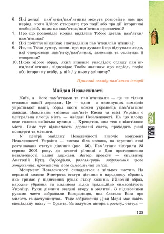 123
6. Які деталі пам’ятки/пам’ятника можуть розповісти нам про
період, коли її/його створили; про події або про дії історичної
особи/осіб, яким ця пам’ятка/пам’ятник присвячені?
7. Про що розповідає кожна виділена Тобою деталь пам’ятки/
пам’ятника?
8. Які почуття викликає споглядання пам’ятки/пам’ятника?
9. Як, на Твою думку, жили, про що думали і що відчували люди,
які створювали пам’ятку/пам’ятник, замовили та оплатили її
створення?
10. Якою мірою образ, який виникає унаслідок огляду пам’ят-
ки/пам’ятника, відповідає Твоїм знанням про період, подію
або історичну особу, у ній / у ньому увічнену?
Приклад огляду пам’ятки історії
Майдан Незалежності
Київ, з його пам’ятками та пам’ятниками – це не тільки
столиця нашої держави. Це – один з неминущих символів
української нації, образ якого кожен українець пам’ятатиме
завжди. Важливим «місцем пам’яті» Києва та всієї України є
центральна площа міста – майдан Незалежності. На цю площу
веде головна київська вулиця – Хрещатик, яка теж є візитівкою
міста. Саме тут відзначають державні свята, проходять різні
концерти та мітинги.
У центрі майдану Незалежності височіє монумент
Незалежності України – висока біла колона, на вершині якої
розташована статуя дівчини (рис. 56). Пам’ятник відкрили 23
серпня 2001 року, до десятої річниці з Дня проголошення
незалежності нашої держави. Автор проекту – скульптор
Анатолій Кущ. Спробуймо, розглянувши зображення цього
монумента, прочитати його символічний зміст.
Монумент Незалежності складається з кількох частин. На
вершині колони 9-метрова статуя дівчини в народному вбранні,
яка тримає у піднесених руках гілку калини. Жіночий образ,
народне убрання та калинова гілка традиційно символізують
Україну. Руки дівчини зведені вгору в молитві. З піднесеними
руками часто зображали Богородицю, яка благала Бога про
милість та заступництво. Таке зображення Діви Марії має навіть
спеціальну назву – Оранта. За задумом автора проекту, статуя –
 