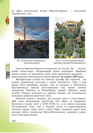 124
це образ слов’янської богині Берегині-Оранти – заступниці
України (рис. 57).
Рис. 56. Монумент Незалежності.
Загальний вигляд
Рис. 57. Статуя Берегині-Оранти
(фрагмент Монумента Незалежності)
Статую Берегині-Оранти встановлено на колоні. Це – 52-мет-
ровий стовп-опора, облицьований білим мармуром. Неабияка
висота вказує на значимість події, якій присвячено монумент, –
проголошення незалежності нашої держави 24 серпня 1991 року.
Використання колони як символу тріумфу має свідчити, що
витоки української культури в часах Античності. Саме в цей
період було винайдено колону, тоді ж існували в Північному
Причорномор’ї грецькі міста-держави, над якими пізніше
запанували Римська та Візантійська імперії. Завдяки цьому
зв’язку Україна належить до народів Європи, які успадкували
культурні здобутки античного світу.
Основою колони є будівля, яка нагадує храм у стилі бароко.
Цей стиль будівництва архітектор теж обрав не випадково.
Будували в цьому стилі у ХVІІ—ХVІІІ ст., а це період існування
Гетьманщини. Саме тоді в Україні звели та відреставрували
численні храми, серед яких і свята Софія, відкрили перші вищі
заклади освіти, наприклад Києво-Могилянську академію, розви-
нули книгодрукування.
 