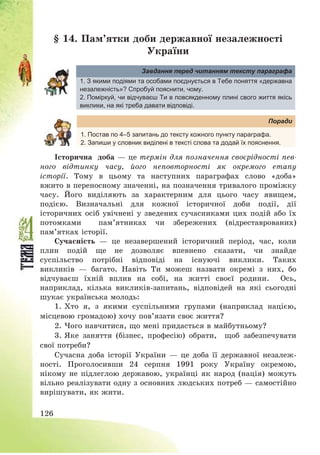 126
§ 14. Пам’ятки доби державної незалежності
України
Завдання перед читанням тексту параграфа
1. З якими подіями та особами поєднується в Тебе поняття «державна
незалежність»? Спробуй пояснити, чому.
2. Поміркуй, чи відчуваєш Ти в повсякденному плині свого життя якісь
виклики, на які треба давати відповіді.
Поради
1. Постав по 4–5 запитань до тексту кожного пункту параграфа.
2. Запиши у словник виділені в тексті слова та додай їх пояснення.
Історична доба – це термін для позначення своєрідності пев-
ного відтинку часу, його неповторності як окремого етапу
історії. Тому в цьому та наступних параграфах слово «доба»
вжито в переносному значенні, на позначення тривалого проміжку
часу. Його виділяють за характерним для цього часу явищем,
подією. Визначальні для кожної історичної доби події, дії
історичних осіб увічнені у зведених сучасниками цих подій або їх
потомками пам’ятниках чи збережених (відреставрованих)
пам’ятках історії.
Сучасність – це незавершений історичний період, час, коли
плин подій ще не дозволяє впевнено сказати, чи знайде
суспільство потрібні відповіді на існуючі виклики. Таких
викликів – багато. Навіть Ти можеш назвати окремі з них, бо
відчуваєш їхній вплив на собі, на житті своєї родини. Ось,
наприклад, кілька викликів-запитань, відповідей на які сьогодні
шукає українська молодь:
1. Хто я, з якими суспільними групами (наприклад нацією,
місцевою громадою) хочу пов’язати своє життя?
2. Чого навчитися, що мені придасться в майбутньому?
3. Яке заняття (бізнес, професію) обрати, щоб забезпечувати
свої потреби?
Сучасна доба історії України – це доба її державної незалеж-
ності. Проголосивши 24 серпня 1991 року Україну окремою,
нікому не підлеглою державою, українці як народ (нація) можуть
вільно реалізувати одну з основних людських потреб – самостійно
вирішувати, як жити.
 