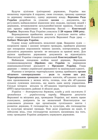 127
Будучи цілісною (унітарною) державою, Україна має
визначену територію й кордони, свою столицю, грошову одиницю
та державну символіку, єдину державну владу. Верховна Рада
України розробляє та ухвалює закони – документи, що
регулюють найважливіші відносини між людьми, групами людей і
державою, встановлюючи загальнообов’язкові правила. Головні з
цих правил зафіксовано в Основному Законі – Конституції
України. Верховна Рада України ухвалила її 28 червня 1996 року.
Впровадження прийнятих законів у суспільне життя забез-
печує створюваний більшістю депутатів Верховної Ради уряд –
Кабінет Міністрів України.
Судову владу здійснюють незалежні суди. Завдання судів –
охороняти права і законні інтереси громадян, приймати рішення
про покарання порушників чинних законів, контролювати, щоб
діяльність державних органів не виходила за правові межі. Для
оцінки прийнятих державних документів на відповідність
Конституції України створено спеціальний Конституційний Суд.
Найвищою посадовою особою нашої держави, Верховним
головнокомандувачем Збройних сил України та керівником
зовнішньополітичної діяльності є Президент України. Глава
держави – символ української державності та національної єдності.
Рішення в інтересах територіальних громад приймають органи
місцевого самоврядування – ради та голови цих рад.
Територіальною громадою називають жителів, об’єднаних постій-
ним проживанням у межах міста, селища, села або об’єднання
кількох суміжних поселень, що мають один центр управління.
Спільні інтереси міських та об’єднаних територіальних громад
(ОТГ) представляють районні й обласні ради.
Україна – демократична держава, влада у якій належить її
громадянам – українському народу. Обираючи депутатів
Верховної та місцевих рад, громадяни України, які мають право
голосувати, довіряють їм на визначений Конституцією час
ухвалювати рішення про організацію суспільного життя і
розвиток держави, її господарства та культури, або господарства
та культури місцевої громади. Тож доля українців як нації, її
військова міць, стан господарства залежать насамперед від того,
кому громадяни України довіряють кермувати державою.
 