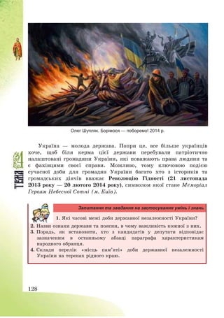 128
Олег Шупляк. Борімося — поборемо! 2014 р.
Україна – молода держава. Попри це, все більше українців
хоче, щоб біля керма цієї держави перебували патріотично
налаштовані громадяни України, які поважають права людини та
є фахівцями своєї справи. Можливо, тому ключовою подією
сучасної доби для громадян України багато хто з істориків та
громадських діячів вважає Революцію Гідності (21 листопада
2013 року – 20 лютого 2014 року), символом якої стане Меморіал
Героям Небесної Сотні (м. Київ).
Запитання та завдання на застосування умінь і знань
1. Які часові межі доби державної незалежності України?
2. Назви ознаки держави та поясни, в чому важливість кожної з них.
3. Порадь, як встановити, хто з кандидатів у депутати відповідає
зазначеним в останньому абзаці параграфа характеристикам
народного обранця.
4. Склади перелік «місць пам’яті» доби державної незалежності
України на теренах рідного краю.
 