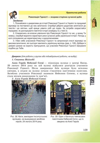 129
Практична робота
Революція Гідності — яскрава сторінка сучасної доби
Завдання:
1. Познайомся з джерелами до історії Революції Гідності в Україні та продумай
відповіді на поставлені до них запитання. Спробуй дібрати додаткові запитання до
текстів і до світлин, щоб краще уявити собі цю подію. За потреби скористайся
порадами, як досліджувати пам’ятки історії (знайдеш їх у темі 3).
2. Спираючись на власне уявлення про Революцію Гідності та час, у якому Ти
живеш, спробуй виділити характерні риси сучасної доби української історії. Погодь у
колі спілкування цю характеристику з однокласниками.
3. Уяви себе учасником Революції Гідності та запропонуй стислі відповіді на
виклики-запитання, які сьогодні хвилюють українську молодь (див. с. 126). Добери із
джерел докази на користь припущення, що учасники Революції Гідності міркували
подібно до Тебе.
Джерела (для роботи у групах або індивідуальної роботи, на вибір):
1. Стаття Вікіпедії
Алея Героїв Небесної Сотні – пішохідна вулиця у центрі Києва.
20 лютого 2014 року на цій вулиці відбулися розстріли учасників
Революції Гідності. Після завершення боїв вулицю було встелено
квітами, а згодом на вулиці почали з’являтися пам’ятники полеглим.
Загиблих учасників Революції називали Небесною Сотнею, а вулиця
стала місцем вшанування їх пам’яті.
2. Алея Героїв Небесної Сотні
Рис. 58. Квіти, викладені Інститутською
вулицею, на вшанування загиблих
героїв. 24 лютого 2014 року
Рис. 59. Один з багатьох тимчасових
пам’ятників Небесній Сотні, що їх
зведено на Алеї Героїв
 