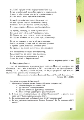 131
Палають серця і стоїть над Грушевського чад
І стяг український під небом тремтить переможно.
А тих, хто із чорних портретів суворо мовчать,
Навіки герої, яких забувати не можна.
Як речі звичайні по-іншому бачаться тут.
І слово просте набуває подвійного змісту.
Вогненні півонії в бочках ночами цвітуть,
І чуєш, як грають Шопена твої екстремісти.
За правду, свободу, за чесні і рівні права
Виходь у життя і нехай Україна повстане.
Це більше не гра у ретвіти, репости й слова.
Виходь на Майдан, за Майдан і заради Майдану!
І буде штормити, та нас ці вітри не знесуть.
І сніг у мішках, хай би що, до весни не розтане.
Є правда єдина, неписана істинна суть:
Ти крапля, що може зробити нас всіх океаном.
Усе неможливе сьогодні перейде межу.
І доля ще буде до мене і зла, і ласкава.
Але я виходжу на площу, але я кажу:
Слава Україні – Героям слава!
Оксана Боровець (19.02.2014)
7. Думка дослідника
<…> ми залишилися демократичною країною. Це дуже важливо. Ми
підписали угоду про асоціацію з ЄС і залишилися на європейському
шляху. <…> Євромайдан став подією, бо люди зрозуміли, що можуть
впливати на рішення та вектор руху.
(Думки експертів: після Революції Гідності/Олексій Колесников //
Погляд. 27.11.2016)
Допоміжні запитання до джерел 4–7:
1. Що за люди були учасниками Революції Гідності (джерела 4–6):
1.1. Якого вони були віку та якої статі?
1.2. Де більшість з них проживала?
1.3. До яких суспільних груп ці люди належали?
1.4. Яких поглядів щодо України дотримувалися?
2. З якою метою українці вийшли на майдан Незалежності? Чи досягли вони
своєї мети? Скористайся джерелами 5 та 7.
3. Як розгорталися події на Майдані (рис. 60–62) упродовж зими?
4. До кого звернено поезію-заклик Оксани Боровець? Як Ти уявляєш собі її
авторку?
 