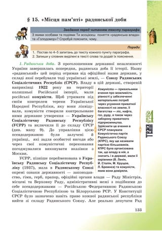 133
§ 15. «Місця пам’яті» радянської доби
Завдання перед читанням тексту параграфа
З якими особами та подіями Ти асоціюєш поняття «радянська влада»
та «Голодомор»? Спробуй пояснити, чому.
Поради
1. Постав по 4–5 запитань до тексту кожного пункту параграфа.
2. Запиши у словник виділені в тексті слова та додай їх пояснення.
1. Радянська доба. З проголошенням державної незалежності
України завершилась попередня, радянська доба її історії. Назву
«радянський» цей період отримав від офіційної назви держави, у
складі якої перебували тоді українські землі, – Союзу Радянських
Соціалістичних Республік (СРСР). Владу в цій державі, створеній
наприкінці 1922 року на території
колишньої Російської імперії, мали
російські комуністи. Щоб утримати під
своїм контролем терени Української
Народної Республіки, яку вони ліквіду-
вали, комуністи створили контрольоване
ними державне утворення – Українську
Соціалістичну Радянську Республіку
(УСРР) та включили її до складу СРСР
(див. мапу 9). До управління цією
псевдодержавою були залучені й
українці, які задля особистої вигоди або
через свої комуністичні переконання
погоджувалися виконувати вказівки з
Москви.
УСРР, пізніше перейменована в Укра-
їнську Радянську Соціалістичну Респуб-
ліку (1937), мала в Радянському Союзі
окремі ознаки державності – законодав-
ство, гімн, герб, прапор, офіційні органи влади – Раду Міністрів,
місцеві та Верховну Раду, адміністративні межі з подібними до
себе псевдодержавами – Російською Федеративною Радянською
Соціалістичною Республікою та Білоруською РСР. У Конституції
СРСР було зазначено навіть право кожної радянської республіки
вийти зі складу Радянського Союзу. Але реально депутати Рад
Комуністи — прихильники
вчення про можливість
рівності у забезпеченні
матеріальних потреб
через усунення приватної
власності на землю, її
багатства — ліс, нафта,
газ, руду, а також через
заборону приватного
підприємництва.
Здійснити це вчення в
СРСР планувала
Комуністична партія
Радянського Союзу
(КПРС), яку ще називали
партією більшовиків.
КПРС була організована
так, що владу в ній, а
значить і в державі, мали її
керівники (В. Ленін,
Й. Сталін, М. Хрущов,
Л. Брежнєв) та комуністи,
яким вони довіряли.
 