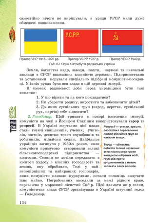 134
самостійно нічого не вирішували, а уряди УРСР мали дуже
обмежені повноваження.
Прапор УНР 1918–1920 рр. Прапор УСРР 1927 р. Прапор УРСР 1949 р.
Рис. 63. Один з атрибутів радянської України
Земля, багатства надр, заводи, шахти, наукові та навчальні
заклади в СРСР вважалися власністю держави. Підприємствами
та установами керували спеціально підібрані комуністи-посадов-
ці. У їхніх руках була вся влада в цій державі-імперії.
В умовах радянської доби перед українцями були такі
виклики:
1. У що вірити та на кого покладатися?
2. Як уберегти родину, виростити та забезпечити дітей?
3. До яких суспільних груп (народ, верства, суспільний
рух, партія) себе відносити?
2. Голодомор. Щоб тримати в покорі населення імперії,
комуністи на чолі з Йосифом Сталіним використовували терор та
репресії. В Україні жертвами цієї влади
стали тисячі священиків, учених, учите-
лів, митців, десятки тисяч службовців та
робітників, мільйони селян. Найбільше
українців загинуло у 1930-х роках, коли
комуністи примусово створювали великі
сільськогосподарські підприємства –
колгоспи. Селяни не хотіли передавати в
колгосп худобу з власних господарств та
землю, яку обробляли. Тоді у най-
непокірніших та найкращих господарів,
яких комуністи назвали куркулями, почали силоміць вилучати
їхнє майно. Пограбованих виселяли за межі рідного краю,
переважно у морозний лісистий Сибір. Щоб зламати опір селян,
комуністична влада СРСР організувала в Україні штучний голод
– Голодомор.
Репресії — утиски, арешти,
розстріли і переселення
людей або цілих груп за
наказом влади.
Терор — убивства,
побиття та інші незаконні
акти насильства проти
випадково обраних осіб,
груп або проти
супротивників з метою
залякати своїх ворогів.
 