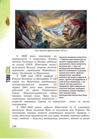136
Олег Шупляк. Демони війни. 2012 р.
У 1939 році, відповідно до
домовленості з нацистами, більша
частина Галичини та Волинь увійшли
до складу СРСР. Німеччина окупу-
вала решту Польщі, зокрема заселені
переважно українцями Перемишль-
щину, Холмщину та Підляшшя.
У 1940 році СРСР відібрав у
Румунії Буковину та Бессарабію. У той
самий час Німеччина завойовувала
західноєвропейські держави. 22
червня 1941 року вона розпочала
військові дії проти Радянського
Союзу. Німецько-радянська війна
тривала чотири роки. Вона була
спричинена прагненням комуністів і
нацистів завоювати Європу та переділити землі на інших
континентах.
У 1941—1942 роках війська Німеччини та її союзників
наступали. Вони захопили Київ та окупували всю Україну. На
окупованих теренах нацисти запровадили жорстокі правила: у
селян вилучали продовольство для армії, міщани втратили роботу,
старі і немічні – будь-яку матеріальну допомогу, юнаків та дівчат
Нацисти (націонал-соціалісти)
— прихильники вчення про те,
що різні народи мають різне
призначення через належність
до різних рас — груп, які
успадкували від предків свої
фізичні особливості та досвід
суспільного життя. Арійські
народи (німці, австрійці)
належать до вищої «нордичної
раси», здатної володарювати, а
слов’янські, наприклад, — до
нижчої, яка має коритися і
працювати. Щоб подолати всі
суспільні незгоди, необхідно
встановити «новий порядок»,
коли кожний народ
виконуватиме призначену йому
роль.
 