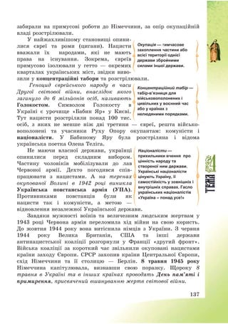137
забирали на примусові роботи до Німеччини, за опір окупаційній
владі розстрілювали.
У найжахливішому становищі опини-
лися євреї та роми (цигани). Нацисти
вважали їх народами, які не мають
права на існування. Зокрема, євреїв
примусово ізолювали у гетто – окремих
кварталах українських міст, звідки виво-
зили у концентраційні табори та розстрілювали.
Геноцид єврейського народу в часи
Другої світової війни, внаслідок якого
загинуло до 6 мільйонів осіб, називають
Голокостом. Символом Голокосту в
Україні є урочище «Бабин Яр» у Києві.
Тут нацисти розстріляли понад 100 тис.
осіб, з яких не менше ніж дві третини – євреї, решта військо-
вополонені та учасники Руху Опору окупантам: комуністи і
націоналісти. У Бабиному Яру була розстріляна і відома
українська поетка Олена Теліга.
Не маючи власної держави, українці
опинилися перед складним вибором.
Частину чоловіків мобілізували до лав
Червоної армії. Дехто погодився спів-
працювати з нацистами. А на теренах
окупованої Волині в 1942 році виникла
Українська повстанська армія (УПА).
Противниками повстанців були як
нацисти так і комуністи, а метою –
відновлення незалежної Української держави.
Завдяки мужності воїнів та величезним людським жертвам у
1943 році Червона армія переломила хід війни на свою користь.
До жовтня 1944 року вона витіснила німців з України. З червня
1944 року Велика Британія, США та інші держави
антинацистської коаліції розгорнули у Франції «другий фронт».
Війська коаліції за короткий час звільнили окуповані нацистами
країни заходу Європи. СРСР захопив країни Центральної Європи,
схід Німеччини та її столицю – Берлін. 8 травня 1945 року
Німеччина капітулювала, визнавши свою поразку. Щороку 8
травня в Україні та в інших країнах проводять День пам’яті і
примирення, присвячений вшануванню жертв світової війни.
Окупація — тимчасове
захоплення частини або
всієї території однієї
держави збройними
силами іншої держави.
Концентраційний табір —
табір-в’язниця для
військовополонених і
цивільних у воєнний час
або у країнах з
нелюдяними порядками.
Націоналісти —
прихильники вчення про
цінність народу та
створеної ним держави.
Українські націоналісти
цінують Україну, її
самостійність у зовнішніх і
внутрішніх справах. Гасло
українських націоналістів
«Україна – понад усе!»
 