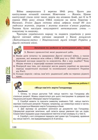 138
Війна завершилася 2 вересня 1945 року. Цього дня
капітулював останній союзник Німеччини – Японія. Ціною
капітуляції стали сотні тисяч жертв від атомних бомб, які 6 та 9
серпня 1945 року літаки США скинули на міста Хіросіму і
Нагасакі. Усього Друга світова війна забрала понад 60 млн
людських життів, зокрема і життя кожного п’ятого українця.
Такими були наслідки популярності антилюдських учень –
комунізму та нацизму.
Трагедію українського народу та подвиги українців у роки
Другої світової війни увічнює зведений у Києві монумент
«Батьківщина-мати» і Національний музей історії України у
Другій світовій війні.
Запитання та завдання на застосування умінь і знань
1. Визнач хронологічні межі радянської доби.
2. Назви дати початку та завершення Другої світової війни, а також
держави, які воювали між собою у 1939 році та у 1941—1945 роках.
3. Порівняй погляди нацистів та комуністів. Які з них подібні? Чому
обидва вчення у параграфі названо антилюдськими?
4. Поміркуй над тим, які відповіді могли давати українці на виклики
періоду нацистської окупації та колоніальної залежності України
від Росії.
5. Склади перелік «місць пам’яті» радянської доби на теренах рідного
краю.
Практична робота 1
«Місця пам’яті» жертв Голодомору
Завдання:
1. Оглянь та опиши доступне Тобі «місце пам’яті» про Голодомор або
сталінські репресії. Можеш скористатися для цього ілюстраціями та довідкою про
Національний музей «Меморіал жертв Голодомору».
2. Спробуй назвати та пояснити символіку знайомого Тобі «місця пам’яті»
жертвам сталінських репресій. Розкажи, наприклад, що символізує кожна із частин,
з яких складається Меморіал жертв Голодомору в Києві.
3. Дай відповіді на допоміжні запитання до документів про Голодомор.
Сформулюй додаткові запитання, щоб скласти краще уявлення про цю подію.
Скористайся порадами щодо опрацювання пам’яток історії (знайдеш їх у темі 3).
4. Спробуй у колі спілкування передати свої думки про Голодомор, враження
від «місця пам’яті», яке відвідав/відвідала (5–8 речень).
 
