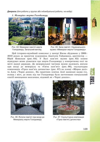 139
Джерела (для роботи у групах або індивідуальної роботи, на вибір):
1. Меморіал жертв Голодомору
Рис. 64. Меморіал пам’яті жертв
Голодомору. Загальний вигляд
Рис. 65. Зала пам’яті Національного
музею «Меморіал жертв Голодомору»
Цей історико-музейний комплекс у центрі Києва збудовано у 2008—
2010 роках за проектом художника Анатолія Гайдамаки, архітектор –
Юрій Ковальов (рис. 64). У Залі пам’яті музею (рис. 65) кожен
відвідувач може дізнатися про жертв Голодомору у конкретному селі чи
місті нашої держави. До меморіальної частини музею належать янголи
при вході до меморіалу та «Свіча пам’яті» (рис. 66), скульптурна
композиція «Гірка пам’ять дитинства» (рис. 67) на площі «Жорна долі»
та Алея «Чорні дошки». На гранітних плитах Алеї написані назви сіл,
селищ і міст, до яких під час Голодомору було застосовано спеціальний
спосіб винищення населення, відомий як «Чорні дошки».
Рис. 66. Янголи пам’яті при вході до
Меморіалу жертв Голодомору
Рис. 67. Скульптурна композиція
«Гірка пам’ять дитинства»
 