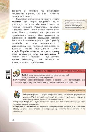 14
пов’язує з живими та померлими
земляками, з усіма, хто жив і живе на
українській землі.
Відповідні пояснення пропонує історія
України. Ця галузь історичної науки
досліджує, за яких обставин і коли на
теренах сучасної Української держави
з’явилися люди, який спосіб життя вони
вели. Вона розповідає про формування
українського народу, його розвиток та
відносини з іншими народами, впливи
близьких і далеких сусідів, про боротьбу
українців за свою незалежність і
державність, про геніальні прозріння та
помилки наших провідників. Отже,
історія України – це наука про історичну
долю народу, до якого ми належимо. А
знання історії України – це частина
нашого світогляду, тобто поглядів на
життя, природу і суспільство.
Що треба знати кожному
українцеві, який хоче
пізнати своє минуле,
укласти власну історію?
Запитання та завдання на застосування умінь і знань
1. Які риси характеризують історію як науку?
2. Що вивчає історія України?
3. Обґрунтуй, використовуючи факти з життя і/або літератури, що
знання про минуле є частиною уявлень людини про себе і світ.
Помісти у словник
Історія України — галузь історичної науки, що вивчає формування
держави Україна, української нації, виникнення українського народу з
його культурою та досвідом суспільного життя.
Історичне джерело — будь-який носій інформації про життя в попередні часи
(предмет, документ, рисунок).
Історичне дослідження — збирання та опрацювання джерел для створення
образу минулих часів; оперте на інформацію про минуле його осмислення та
пояснення.
 