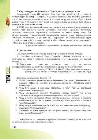 140
2. Скульптурна композиція «Гірка пам’ять дитинства»
Композиція (рис. 67) нагадує про трагічну долю дітей – жертв
Голодомору. Її автор, Андрій Гайдамака розповів, що голодна дівчинка
з п’ятьма пшеничними колосками в худеньких руках – це образ з його
дитинства. У голодному 1947 році він разом з іншими дітьми теж збирав
колоски на скошених полях.
У 1932 році радянський уряд постановив, що крадіжкою державного
майна слід вважати навіть декілька колосків, зірваних дитиною,
декілька замерзлих картоплин, знайдених на колгоспному полі. До
обвинувачених у розкраданні колгоспного майна селян застосовували
10-річне ув’язнення, а до так зв. «куркулів» та організованих груп
людей – розстріл з конфіскацією майна. Люди назвали цю постанову
«Законом про п’ять колосків».
(Офіційний веб-сайт Українського інституту національної пам’яті)
3. Документ.
Щодо [занесених на «чорну дошку»] сіл вжити таких заходів:
1. Негайно припинити довіз товарів, цілком припинити <…>
торгівлю на місці і вивезти з відповідних <...> крамниць всі наявні
товари. <…>
5. Перевірити і очистити колгоспи цих сіл, вилучивши
контрреволюційні елементи, організаторів зриву хлібозаготівель1
.
(Постанова Раднаркому УСРР і ЦК КП(б)У «Про занесення на «чорну
дошку» сіл, які злісно саботують хлібозаготівлі». 6 грудня 1932 р.)
Допоміжні запитання до джерел 1–3:
1. Уважно роздивись розміщені вище зображення (рис. 64–67). Назви символи,
знайдені Тобою на кожному з показаних елементів «Меморіалу жертв
Голодомору».
2. Чому біля входу на Меморіал поставлено янголів? Про що розповідає
відвідувачам поза янгола?
3. Чому центральний елемент Меморіалу нагадує свічку? Яка думка
з’являється у відвідувача, коли він/вона бачить, що свіча горить?
4. Чому в центрі композиції «Гірка пам’ять дитинства» дівчинка з кількома
колосками в руках? Як художник розповів, що могло трапитися з дітьми у
часи Голодомору?
5. Чому перелік населених пунктів УСРР, що постраждали в роки Голодомору,
подано на «Чорних дошках»?
6. Хто винен, що кожне четверте село в Україні зазнало непоправних людських
втрат у роки Голодомору?
1
Хлібозаготівлі – вилучення зернових у сільських господарів та колгоспів
на умовах, визначених радянською владою.
 