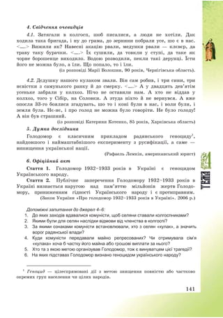 141
4. Свідчення очевидців
4.1. Затягали в колгосп, шоб писалися, а люди не хотіли. Дак
ходила така бригада, і ну до грама, до зернини побрали усе, шо є в нас.
<….> Вижили як? Навесні акацію рвали, медунки рвали – клєвєр, да
траву таку бурачки. <….> Їх сушили, да товкли у ступі, да таке як
чорне борошенце виходило. Водою розводили, пекли такі дерунці. Їсти
його не можна було, а їли. Що попало, то і їли.
(із розповіді Марії Волошин, 90 років, Чернігівська область).
4.2. Дєдушку нашого кулаком звали. Він сам робив, і три сини, три
нєвістки з самунького ранку й до смерку. <….> А у двадцять дев’ятім
усеньке забрали у колхоз. Нічо не оставили нам. А хто не віддав у
колхоз, того у Сібір, на Соловки. А зтуда ніхто й не вернувся. А вже
опосля 33-го боялися згадувать, шо то і коні були в нас, і воли були, і
земля була. Нє-нє, і про голод не можна було говоріти. Не було голоду!
А він був страшний.
(із розповіді Катерини Котенко, 85 років, Харківська область)
5. Думка дослідника
Голодомор є класичним прикладом радянського геноциду1
,
найдовшого і наймаштабнішого експерименту з русифікації, а саме –
винищення української нації.
(Рафаель Лемкін, американський юрист)
6. Офіційний акт
Стаття 1. Голодомор 1932—1933 років в Україні є геноцидом
Українського народу.
Стаття 2. Публічне заперечення Голодомору 1932—1933 років в
Україні визнається наругою над пам’яттю мільйонів жертв Голодо-
мору, приниженням гідності Українського народу і є протиправним.
(Закон України «Про голодомор 1932—1933 років в Україні». 2006 р.)
Допоміжні запитання до джерел 4–6:
1. До яких заходів вдавалися комуністи, щоб селяни ставали колгоспниками?
2. Якими були для селян наслідки відмови від членства в колгоспі?
3. За якими ознаками комуністи встановлювали, хто з селян «кулак», а значить
ворог радянської влади?
4. Куди комуністи передавали майно репресованих? Чи отримувала сім’я
«кулака» хоча б частку його майна або грошові виплати за нього?
5. Хто та з якою метою організував Голодомор, тож є винуватцем цієї трагедії?
6. На яких підставах Голодомор визнано геноцидом українського народу?
1
Геноцид – цілеспрямовані дії з метою знищення повністю або частково
окремих груп населення чи цілих народів.
 