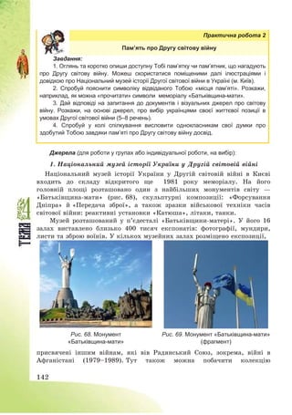 142
Практична робота 2
Пам’ять про Другу світову війну
Завдання:
1. Оглянь та коротко опиши доступну Тобі пам’ятку чи пам’ятник, що нагадують
про Другу світову війну. Можеш скористатися поміщеними далі ілюстраціями і
довідкою про Національний музей історії Другої світової війни в Україні (м. Київ).
2. Спробуй пояснити символіку відвіданого Тобою «місця пам’яті». Розкажи,
наприклад, як можна «прочитати» символи меморіалу «Батьківщина-мати».
3. Дай відповіді на запитання до документів і візуальних джерел про світову
війну. Розкажи, на основі джерел, про вибір українцями своєї життєвої позиції в
умовах Другої світової війни (5–8 речень).
4. Спробуй у колі спілкування висловити однокласникам свої думки про
здобутий Тобою завдяки пам’яті про Другу світову війну досвід.
Джерела (для роботи у групах або індивідуальної роботи, на вибір):
1. Національний музей історії України у Другій світовій війні
Національний музей історії України у Другій світовій війні в Києві
входить до складу відкритого ще 1981 року меморіалу. На його
головній площі розташовано один з найбільших монументів світу –
«Батьківщина-мати» (рис. 68), скульптурні композиції: «Форсування
Дніпра» й «Передача зброї», а також зразки військової техніки часів
світової війни: реактивні установки «Катюша», літаки, танки.
Музей розташований у п’єдесталі «Батьківщини-матері». У його 16
залах виставлено близько 400 тисяч експонатів: фотографії, мундири,
листи та зброю воїнів. У кількох музейних залах розміщено експозиції,
Рис. 68. Монумент
«Батьківщина-мати»
Рис. 69. Монумент «Батьківщина-мати»
(фрагмент)
присвячені іншим війнам, які вів Радянський Союз, зокрема, війні в
Афганістані (1979—1989). Тут також можна побачити колекцію
 