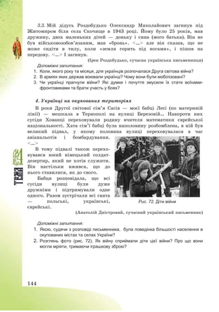 144
3.3. Мій дідусь Роздобудько Олександр Миколайович загинув під
Житомиром біля села Скочище в 1943 році. Йому було 25 років, мав
дружину, двох маленьких дітей – доньку і сина (мого батька). Він не
був військовозобов’язаним, мав «бронь». <…> але він сказав, що не
може сидіти в тилу, коли «земля горить під ногами», і пішов на
передову. <…> І загинув.
(Ірен Роздобудько, сучасна українська письменниця)
Допоміжні запитання:
1. Коли, якого року та місяця, для українців розпочалася Друга світова війна?
2. В арміях яких держав воювали українці? Чому вони були мобілізовані?
3. Чи українці прагнули війни? Які думки і почуття змусили їх стати воїнами-
фронтовиками та брати участь у боях?
4. Українці на окупованих територіях
В роки Другої світової сім’я Сасів – моєї бабці Лесі (по материній
лінії) – мешкала в Тернополі на вулиці Березовій… Навпроти них
сусіди Хованці переховували родину вчителя математики єврейської
національності. Хата сім’ї бабці була наполовину розбомблена, в ній був
великий підвал, у якому половина вулиці переховувалася в час
авіанальотів і бомбардування.
<…>
В тому підвалі також перехо-
вувався юний німецький солдат-
дезертир, який не хотів служити.
Він настільки вжився, що до
нього ставилися, як до свого.
Бабця розповідала, що всі
сусіди вулиці були дуже
дружніми і підтримували одне
одного. Разом зустрічали всі свята
– польські, українські,
єврейські.
(Анатолій Дністровий, сучасний український письменник)
Допоміжні запитання:
1. Якою, судячи з розповіді письменника, була поведінка більшості населення в
окупованих містах та селах України?
2. Розглянь фото (рис. 72). Як війну сприймали діти цієї війни? Про що вони
могли мріяти, тримаючи іграшкову зброю?
Рис. 72. Діти війни
 