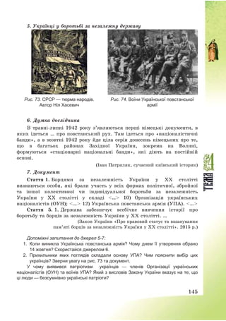 145
5. Українці у боротьбі за незалежну державу
Рис. 73. СРСР — тюрма народів.
Автор Ніл Хасевич
Рис. 74. Воїни Української повстанської
армії
6. Думка дослідника
В травні-липні 1942 року з’являються перші німецькі документи, в
яких ідеться … про повстанський рух. Там ідеться про «націоналістичні
банди», а в жовтні 1942 року йде ціла серія донесень німецьких про те,
що в багатьох районах Західної України, зокрема на Волині,
формуються «стаціонарні національні банди», які діють на постійній
основі.
(Іван Патриляк, сучасний київський історик)
7. Документ
Стаття 1. Борцями за незалежність України у XX столітті
визнаються особи, які брали участь у всіх формах політичної, збройної
та іншої колективної чи індивідуальної боротьби за незалежність
України у XX столітті у складі <…> 10) Організація українських
націоналістів (ОУН); <…> 12) Українська повстанська армія (УПА). <…>
Стаття 5. 1. Держава забезпечує всебічне вивчення історії про
боротьбу та борців за незалежність України у XX столітті. …
(Закон України «Про правовий статус та вшанування
пам’яті борців за незалежність України у XX столітті». 2015 р.)
Допоміжні запитання до джерел 5-7:
1. Коли виникла Українська повстанська армія? Чому днем її утворення обрано
14 жовтня? Скористайся джерелом 6.
2. Прихильники яких поглядів складали основу УПА? Чим пояснити вибір цих
українців? Зверни увагу на рис. 73 та документ.
У чому виявився патріотизм українців — членів Організації українських
націоналістів (ОУН) та воїнів УПА? Який з висловів Закону України вказує на те, що
ці люди — безсумнівно українські патріоти?
 