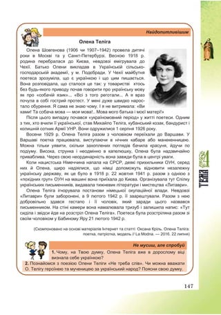 147
Найдопитливішим
Олена Теліга
Олена Шовгенова (1906 чи 1907–1942) провела дитячі
роки в Москві та у Санкт-Петербурзі. Весною 1918 р.
родина перебралася до Києва, невдовзі емігрувала до
Чехії. Батько Олени викладав в Українській сільсько-
господарській академії, у м. Подєбради. У Чехії майбутня
поетеса зрозуміла, що є українкою і що цим пишається.
Вона розповідала, що сталося це так: у товаристві хтось
без будь-якого приводу почав говорити про українську мову
як про «собачій язик»... «Всі з того реготали... А я враз
почула в собі гострий протест. У мені дуже швидко нарос-
тало обурення. Я сама не знаю чому. І я не витримала: «Ви
хами! Та собача мова — моя мова!.. Мова мого батька і моєї матері!»
Після цього випадку почався «україномовний період» у житті поетеси. Одним
з тих, хто вчили її української, став Михайло Теліга, кубанський козак, бандурист і
колишній сотник Армії УНР. Вони одружилися 1 серпня 1926 року.
Восени 1929 р. Олена Теліга разом з чоловіком переїхали до Варшави. У
Варшаві поетка працювала, виступаючи в нічних кабаре або манекенницею.
Можна тільки уявити, скільки захоплених поглядів бачила красуня, йдучи по
подіуму. Висока, струнка і неодмінно в капелюшку, Олена була надзвичайно
приваблива. Через свою неординарність вона завжди була в центрі уваги.
Коли нацистська Німеччина напала на СРСР, деякі прихильники ОУН, серед
них й Олена, щиро надіялися, що німці допоможуть відновити незалежну
українську державу, як це було в 1918 р. 22 жовтня 1941 р. разом з однією з
«похідних груп» ОУН на машині вона приїхала до Києва. Організувала тут Спілку
українських письменників, видавала тижневик літератури і мистецтва «Литаври».
Олена Теліга ігнорувала постанови німецької окупаційної влади. Невдовзі
«Литаври» були заборонені, а 9 лютого 1942 р. її заарештували. Разом з нею
добровільно здався гестапо і її чоловік, який заради цього назвався
письменником. На стіні камери вона намалювала тризуб і залишила напис: «Тут
сидiла i звiдси йде на розстрiл Олена Телiга». Поетеса була розстріляна разом зі
своїм чоловіком у Бабиному Яру 21 лютого 1942 р.
(Скомпоновано на основі матеріалів Інтернет та статті: Оксана Кріль. Олена Теліга:
поетка, патріотка, модель // La Modna. — 2016. 22 липня)
Не мусиш, але спробуй
1. Чому, на Твою думку, Олена Теліга вже в дорослому віці
визнала себе українкою?
2. Познайомся з поезією Олени Теліги «Не треба слів». Чи можна вважати
О. Телігу героїнею та мученицею за український народ? Поясни свою думку.
 
