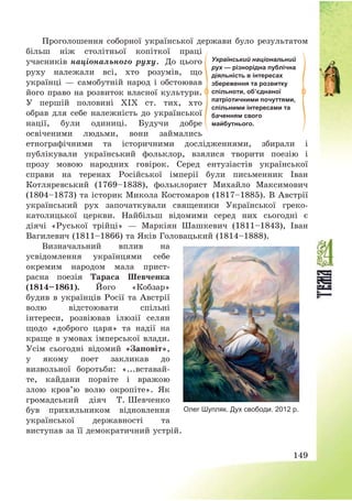 149
Проголошення соборної української держави було результатом
більш ніж столітньої копіткої праці
учасників національного руху. До цього
руху належали всі, хто розумів, що
українці – самобутній народ і обстоював
його право на розвиток власної культури.
У першій половині ХІХ ст. тих, хто
обрав для себе належність до української
нації, були одиниці. Будучи добре
освіченими людьми, вони займались
етнографічними та історичними дослідженнями, збирали і
публікували український фольклор, взялися творити поезію і
прозу мовою народних говірок. Серед ентузіастів української
справи на теренах Російської імперії були письменник Іван
Котляревський (1769—1838), фольклорист Михайло Максимович
(1804—1873) та історик Микола Костомаров (1817—1885). В Австрії
український рух започаткували священики Української греко-
католицької церкви. Найбільш відомими серед них сьогодні є
діячі «Руської трійці» – Маркіян Шашкевич (1811—1843), Іван
Вагилевич (1811—1866) та Яків Головацький (1814—1888).
Визначальний вплив на
усвідомлення українцями себе
окремим народом мала прист-
расна поезія Тараса Шевченка
(1814—1861). Його «Кобзар»
будив в українців Росії та Австрії
волю відстоювати спільні
інтереси, розвіював ілюзії селян
щодо «доброго царя» та надії на
краще в умовах імперської влади.
Усім сьогодні відомий «Заповіт»,
у якому поет закликав до
визвольної боротьби: «...вставай-
те, кайдани порвіте і вражою
злою кров’ю волю окропіте». Як
громадський діяч Т. Шевченко
був прихильником відновлення
української державності та
виступав за її демократичний устрій.
Український національний
рух — різнорідна публічна
діяльність в інтересах
збереження та розвитку
спільноти, об’єднаної
патріотичними почуттями,
спільними інтересами та
баченням свого
майбутнього.
Олег Шупляк. Дух свободи. 2012 р.
 