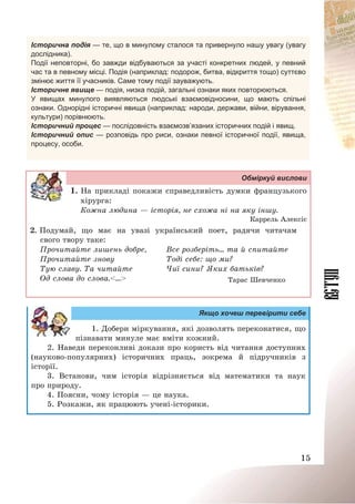 15
Історична подія — те, що в минулому сталося та привернуло нашу увагу (увагу
дослідника).
Події неповторні, бо завжди відбуваються за участі конкретних людей, у певний
час та в певному місці. Подія (наприклад: подорож, битва, відкриття тощо) суттєво
змінює життя її учасників. Саме тому події зауважують.
Історичне явище — подія, низка подій, загальні ознаки яких повторюються.
У явищах минулого виявляються людські взаємовідносини, що мають спільні
ознаки. Однорідні історичні явища (наприклад: народи, держави, війни, вірування,
культури) порівнюють.
Історичний процес — послідовність взаємозв’язаних історичних подій і явищ.
Історичний опис — розповідь про риси, ознаки певної історичної події, явища,
процесу, особи.
Обміркуй вислови
1. На прикладі покажи справедливість думки французького
хірурга:
Кожна людина – історія, не схожа ні на яку іншу.
Каррель Алексіс
2. Подумай, що має на увазі український поет, радячи читачам
свого твору таке:
Прочитайте лишень добре,
Прочитайте знову
Тую славу. Та читайте
Од слова до слова.<…>
Все розберіть… та й спитайте
Тоді себе: що ми?
Чиї сини? Яких батьків?
Тарас Шевченко
Якщо хочеш перевірити себе
1. Добери міркування, які дозволять переконатися, що
пізнавати минуле має вміти кожний.
2. Наведи переконливі докази про користь від читання доступних
(науково-популярних) історичних праць, зокрема й підручників з
історії.
3. Встанови, чим історія відрізняється від математики та наук
про природу.
4. Поясни, чому історія – це наука.
5. Розкажи, як працюють учені-історики.
 