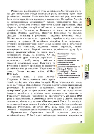 151
Розвиткові національного руху українців в Австрії сприяло те,
що два імперських уряди проводили різну політику щодо своїх
українських меншин. Росія постійно утискала цей рух, вважаючи
його союзником більш потужного польського. Натомість Австрія
не перешкоджала українському рухові, розглядаючи його як
противагу зусиллям поляків відновити власну державність. Щоб
зберегти імперію, австрійці об’єднали в межах своїх східних
провінцій – Галичини та Буковини – землі, де переважали
українці (Східна Галичина, Північна Буковина), та польські
(Західна Галичина) і румунські (Південна Буковина) землі.
Місцеві органи влади в цих провінціях перебували під контролем
поляків та румунів. В українців натомість були можливості
публічно використовувати рідну мову: навчати нею в початкових
школах та гімназіях, видавати газети, журнали, книги,
концертувати тощо. Окремі учасники українського руху були
також парламентаріями та мали змогу
критикувати владу. На початку ХХ ст.
австрійський уряд пообіцяв українцям у
недалекому майбутньому об’єднати
заселені українцями землі Галичини та
Буковини в окрему провінцію та відкрити
україномовний університет. Перешкодила
цьому Перша світова війна (1914—
1918 рр.).
Тривала війна, у якій Австро-
Угорщина і Росія воювали одна проти
одної, зруйнувала міць обох імперій. Після усунення від влади
царя на теренах підросійської України розгортається національна
революція. Її учасники, об’єднавшись навколо Української
центральної ради – громадського об’єднання, що представляло
інтереси українців, утворюють нову демократичну державу –
Українську Народну Республіку та проголошують 22 січня 1918
року її незалежність. 1 листопада цього ж року у Львові вибухає
повстання, відоме під назвою «Листопадовий Чин». Як наслідок,
на підавстрійських землях України з’являється Західноукраїнська
Народна Республіка. 22 січня 1919 року вона стає Західною
Областю – окремою адміністративною одиницею УНР (ЗО УНР).
Прихильники збереження імперій прагнули повернути
українські землі. У Росії цього добивалися учасники «червоного»
Парламентар — член
парламенту —
законодавчого органу
влади, сформованого на
виборних засадах.
Парламенти в різних
державах називаються по-
різному. В Австрії — це
був рейхсрат, у Польщі —
сейм, у Росії — дума.
Українським парламентом
є Верховна Рада України.
 