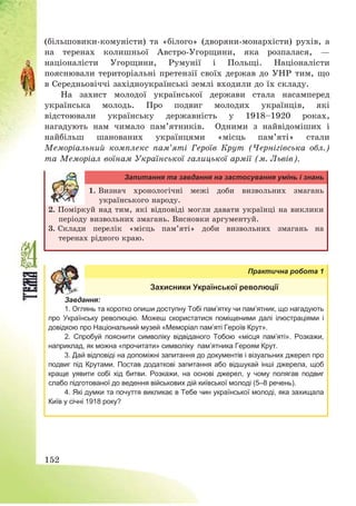 152
(більшовики-комуністи) та «білого» (дворяни-монархісти) рухів, а
на теренах колишньої Австро-Угорщини, яка розпалася, –
націоналісти Угорщини, Румунії і Польщі. Націоналісти
пояснювали територіальні претензії своїх держав до УНР тим, що
в Середньовіччі західноукраїнські землі входили до їх складу.
На захист молодої української держави стала насамперед
українська молодь. Про подвиг молодих українців, які
відстоювали українську державність у 1918—1920 роках,
нагадують нам чимало пам’ятників. Одними з найвідоміших і
найбільш шанованих українцями «місць пам’яті» стали
Меморіальний комплекс пам’яті Героїв Крут (Чернігівська обл.)
та Меморіал воїнам Української галицької армії (м. Львів).
Запитання та завдання на застосування умінь і знань
1. Визнач хронологічні межі доби визвольних змагань
українського народу.
2. Поміркуй над тим, які відповіді могли давати українці на виклики
періоду визвольних змагань. Висновки аргументуй.
3. Склади перелік «місць пам’яті» доби визвольних змагань на
теренах рідного краю.
Практична робота 1
Захисники Української революції
Завдання:
1. Оглянь та коротко опиши доступну Тобі пам’ятку чи пам’ятник, що нагадують
про Українську революцію. Можеш скористатися поміщеними далі ілюстраціями і
довідкою про Національний музей «Меморіал пам’яті Героїв Крут».
2. Спробуй пояснити символіку відвіданого Тобою «місця пам’яті». Розкажи,
наприклад, як можна «прочитати» символіку пам’ятника Героям Крут.
3. Дай відповіді на допоміжні запитання до документів і візуальних джерел про
подвиг під Крутами. Постав додаткові запитання або відшукай інші джерела, щоб
краще уявити собі хід битви. Розкажи, на основі джерел, у чому полягав подвиг
слабо підготованої до ведення військових дій київської молоді (5–8 речень).
4. Які думки та почуття викликає в Тебе чин української молоді, яка захищала
Київ у січні 1918 року?
 