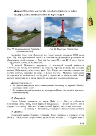 153
Джерела (для роботи у групах або індивідуальної роботи, на вибір):
1. Меморіальний комплекс пам’яті Героїв Крут
Рис. 77. Меморіал пам’яті Героїв Крут
(загальний вигляд)
Рис. 78. Пам’ятник Героям Крут
Меморіал біля села Пам’ятне на Чернігівщині відкрили 2006 року
(рис. 77). Він присвячений одній з ключових подій боротьби українців за
збереження своєї держави – бою під Крутами 29 січня 1918 року. Автор
– художник Анатолій Гайдамака.
У центрі Меморіалу монумент – насипний пагорб заввишки
7 метрів, на якому встановлено 10-метрову червону колону, що нагадує
колони Київського університету (рис. 78). Поруч знаходяться символічна
могила-курган, каплиця та озеро у формі хреста. Музейна експозиція
складається із залізничної платформи з гарматою та залів-вагонів. Зовні
вагони нагадують ті, у яких прибули на станцію молоді добровольці.
Допоміжні запитання:
1. Які символи використав автор Меморіального комплексу під Крутами? Про що
розповідає кожен з них?
2. Які враження мали б залишатися у відвідувачів Музею під впливом зведеного
поруч монумента?
2. Документ
Наше бойове завдання – взяти Київ <...> Жаліти київських
мешканців нема чого, вони терпіли гайдамаків – нехай знають нас і
одержать відплату. Жодного жалю до них! Кров’ю заплатять вони нам.
(із виступу М. Муравйова, командувача більшовицьких військ)
3. Довідка
Помічний курінь Січових стрільців було створено в середині січня
1918 р. з ініціативи патріотичної української молоді <...>. Курінь мав у
 