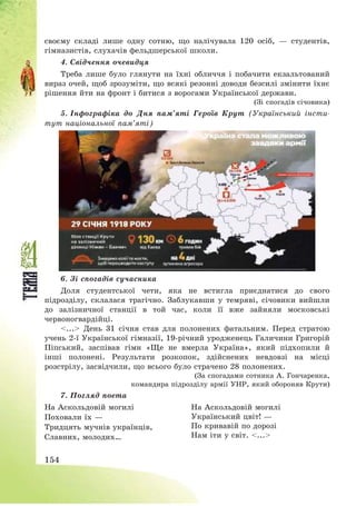 154
своєму складі лише одну сотню, що налічувала 120 осіб, – студентів,
гімназистів, слухачів фельдшерської школи.
4. Свідчення очевидця
Треба лише було глянути на їхні обличчя і побачити екзальтований
вираз очей, щоб зрозуміти, що всякі резонні доводи безсилі змінити їхнє
рішення йти на фронт і битися з ворогами Української держави.
(Зі спогадів січовика)
5. Інфографіка до Дня пам’яті Героїв Крут (Український інсти-
тут національної пам’яті)
6. Зі спогадів сучасника
Доля студентської чети, яка не встигла приєднатися до свого
підрозділу, склалася трагічно. Заблукавши у темряві, січовики вийшли
до залізничної станції в той час, коли її вже зайняли московські
червоногвардійці.
<...> День 31 січня став для полонених фатальним. Перед стратою
учень 2-ї Української гімназії, 19-річний уродженець Галичини Григорій
Піпський, заспівав гімн «Ще не вмерла Україна», який підхопили й
інші полонені. Результати розкопок, здійснених невдовзі на місці
розстрілу, засвідчили, що всього було страчено 28 полонених.
(За спогадами сотника А. Гончаренка,
командира підрозділу армії УНР, який обороняв Крути)
7. Погляд поета
На Аскольдовій могилі
Поховали їх –
Тридцять мучнів українців,
Славних, молодих…
На Аскольдовій могилі
Український цвіт! –
По кривавій по дорозі
Нам іти у світ. <...>
 