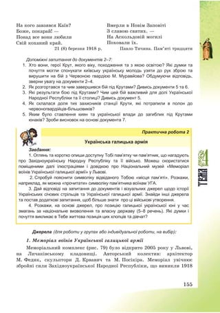 155
На кого завзявся Каїн?
Боже, покарай! –
Понад все вони любили
Свій коханий край.
Вмерли в Новім Заповіті
З славою святих. –
На Аскольдовій могилі
Поховали їх.
21 (8) березня 1918 р. Павло Тичина. Пам’яті тридцяти
Допоміжні запитання до документів 2–7:
1. Хто вони, герої Крут, якого віку, походження та з якою освітою? Які думки та
почуття могли спонукати київську українську молодь узяти до рук зброю та
вирушити на бій з Червоною гвардією М. Муравйова? Обдумуючи відповідь,
зверни увагу на документи 2–4.
2. Як розгортався та чим завершився бій під Крутами? Дивись документи 5 та 6.
3. Які результати бою під Крутами? Чим цей бій важливий для долі Української
Народної Республіки та її столиці? Дивись документ 5.
4. Як склалася доля тих захисників станції Крути, які потрапили в полон до
червоногвардійців-більшовиків?
5. Яким було ставлення киян та української влади до загиблих під Крутами
юнаків? Зроби висновок на основі документа 7.
Практична робота 2
Українська галицька армія
Завдання:
1. Оглянь та коротко опиши доступну Тобі пам’ятку чи пам’ятник, що нагадують
про Західноукраїнську Народну Республіку та її військо. Можеш скористатися
поміщеними далі ілюстраціями і довідкою про Національний музей «Меморіал
воїнів Української галицької армії» у Львові.
2. Спробуй пояснити символіку відвіданого Тобою «місця пам’яті». Розкажи,
наприклад, як можна «прочитати» символіку пам’ятника воїнам УГА.
3. Дай відповіді на запитання до документів і візуальних джерел щодо історії
Українських січових стрільців та Української галицької армії. Знайди інші джерела
та постав додаткові запитання, щоб більше знати про ці військові утворення.
4. Розкажи, на основі джерел, про позицію галицької української юні у час
змагань за національне визволення та власну державу (5–8 речень). Які думки і
почуття викликає в Тебе життєва позиція цих хлопців та дівчат?
Джерела (для роботи у групах або індивідуальної роботи, на вибір):
1. Меморіал воїнів Української галицької армії
Меморіальний комплекс (рис. 79) було відкрито 2005 року у Львові,
на Личаківському кладовищі. Авторський колектив: архітектор
М. Федик, скульптори Д. Крвавич та М. Посікіра. Меморіал увічнює
збройні сили Західноукраїнської Народної Республіки, що виникли 1918
 