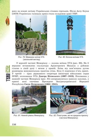 156
року на основі легіону Українських січових стрільців. Після Акту Злуки
(1919) Українська галицька армія стала складовою армії УНР.
Рис. 79. Меморіал воїнів УГА
(загальний вигляд)
Рис. 80. Колона воїнам УГА
У верхній частині Меморіалу – колона воїнам УГА (рис. 80). На її
вершині встановлено скульптуру Архистратига Михаїла з дубовою
гілкою в лівій руці і мечем у правій. Зліва від пам’ятника дугою
розміщена монументальна гранітна стіна. Біля її підніжжя п’ять крипт.
У третій – прах державного секретаря (міністра) військових справ
ЗУНР, полковника УГА Дмитра Вітовського (1887—1919). Поховання у
нижній частині Меморіалу (рис. 81) зосереджуються навколо каплиці, у
крипті якої спочиває Президент Західноукраїнської Народної
Республіки Євген Петрушевич (1863—1941).
Рис. 81. Нижній рівень Меморіалу. Рис. 82. Пластунам, які не зрадили присягу
(частина Меморіалу)
 