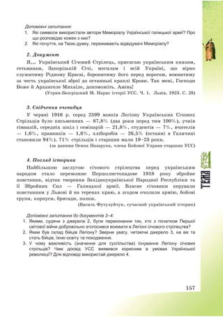 157
Допоміжні запитання:
1. Які символи використали автори Меморіалу Української галицької армії? Про
що розповідає кожен з них?
2. Які почуття, на Твою думку, переживають відвідувачі Меморіалу?
2. Документ
Я,… Український Січовий Стрілець, присягаю українським князям,
гетьманам, Запорізькій Січі, могилам і всій Україні, що вірно
служитиму Рідному Краєві, боронитиму його перед ворогом, воюватиму
за честь української зброї до останньої краплі Крови. Так мені, Господи
Боже й Архангеле Михаїле, допоможіть. Амінь!
(Угрин-Безгрішний М. Нарис історії УСС. Ч. 1. Львів, 1923. С. 28)
3. Свідчення очевидця
У червні 1916 р. серед 2599 вояків Легіону Українських Січових
Стрільців було письменних – 87,8% (два роки перед тим 100%), учнів
гімназій, середніх шкіл і семінарій – 21,8%, студентів – 7%, вчителів
– 1,6%, правників – 1,6%, хліборобів – 26,5% (останні в Галичині
становили 94%). 71% стрільців і старшин мали 19—23 роки.
(за даними Осипа Назарука, члена Бойової Управи старшин УСС)
4. Погляд історика
Найбільшою заслугою січового стрілецтва перед українським
народом стало переможне Першолистопадове 1918 року збройне
повстання, відтак творення Західноукраїнської Народної Республіки та
її Збройних Сил – Галицької армії. Власне січовики керували
повстанням у Львові й на теренах краю, а згодом очолили армію, бойові
групи, корпуси, бригади, полки.
(Василь Футулуйчук, сучасний український історик)
Допоміжні запитання до документів 2–4:
1. Якими, судячи з джерела 2, були переконання тих, хто з початком Першої
світової війни добровільно зголосився воювати в Легіоні січового стрілецтва?
2. Яким був склад бійців Легіону? Зверни увагу, читаючи джерело 3, на вік та
стать бійців, їхню освіту та походження.
3. У чому важливість (значення для суспільства) існування Легіону січових
стрільців? Чим досвід УСС виявився корисним в умовах Української
революції? Для відповіді використай джерело 4.
 