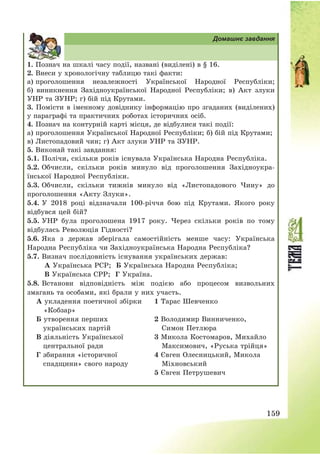 159
Домашнє завдання
1. Познач на шкалі часу події, названі (виділені) в § 16.
2. Внеси у хронологічну таблицю такі факти:
а) проголошення незалежності Української Народної Республіки;
б) виникнення Західноукраїнської Народної Республіки; в) Акт злуки
УНР та ЗУНР; г) бій під Крутами.
3. Помісти в іменному довіднику інформацію про згаданих (виділених)
у параграфі та практичних роботах історичних осіб.
4. Познач на контурній карті місця, де відбулися такі події:
а) проголошення Української Народної Республіки; б) бій під Крутами;
в) Листопадовий чин; г) Акт злуки УНР та ЗУНР.
5. Виконай такі завдання:
5.1. Полічи, скільки років існувала Українська Народна Республіка.
5.2. Обчисли, скільки років минуло від проголошення Західноукра-
їнської Народної Республіки.
5.3. Обчисли, скільки тижнів минуло від «Листопадового Чину» до
проголошення «Акту Злуки».
5.4. У 2018 році відзначали 100-річчя бою під Крутами. Якого року
відбувся цей бій?
5.5. УНР була проголошена 1917 року. Через скільки років по тому
відбулась Революція Гідності?
5.6. Яка з держав зберігала самостійність менше часу: Українська
Народна Республіка чи Західноукраїнська Народна Республіка?
5.7. Визнач послідовність існування українських держав:
А Українська РСР; Б Українська Народна Республіка;
В Українська СРР; Г Україна.
5.8. Встанови відповідність між подією або процесом визвольних
змагань та особами, які брали у них участь.
А укладення поетичної збірки
«Кобзар»
1 Тарас Шевченко
Б утворення перших
українських партій
2 Володимир Винниченко,
Симон Петлюра
В діяльність Української
центральної ради
3 Микола Костомаров, Михайло
Максимович, «Руська трійця»
Г збирання «історичної
спадщини» свого народу
4 Євген Олесницький, Микола
Міхновський
5 Євген Петрушевич
 