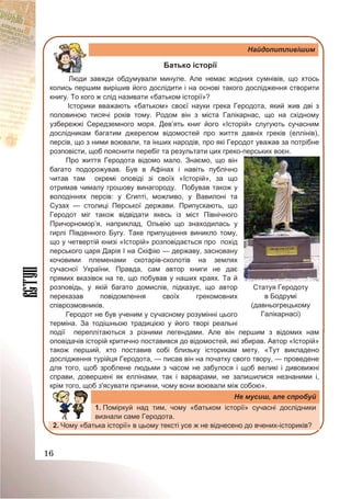 16
Найдопитливішим
Батько історії
Люди завжди обдумували минуле. Але немає жодних сумнівів, що хтось
колись першим вирішив його дослідити і на основі такого дослідження створити
книгу. То кого ж слід називати «батьком історії»?
Історики вважають «батьком» своєї науки грека Геродота, який жив дві з
половиною тисячі років тому. Родом він з міста Галікарнас, що на східному
узбережжі Середземного моря. Дев’ять книг його «Історій» слугують сучасним
дослідникам багатим джерелом відомостей про життя давніх греків (еллінів),
персів, що з ними воювали, та інших народів, про які Геродот уважав за потрібне
розповісти, щоб пояснити перебіг та результати цих греко-перських воєн.
Про життя Геродота відомо мало. Знаємо, що він
багато подорожував. Був в Афінах і навіть публічно
читав там окремі оповіді зі своїх «Історій», за що
отримав чималу грошову винагороду. Побував також у
володіннях персів: у Єгипті, можливо, у Вавилоні та
Сузах — столиці Перської держави. Припускають, що
Геродот міг також відвідати якесь із міст Північного
Причорномор’я, наприклад, Ольвію що знаходилась у
гирлі Південного Бугу. Таке припущення виникло тому,
що у четвертій книзі «Історій» розповідається про похід
перського царя Дарія І на Скіфію — державу, засновану
кочовими племенами скотарів-сколотів на землях
сучасної України. Правда, сам автор книги не дає
прямих вказівок на те, що побував у наших краях. Та й
розповідь, у якій багато домислів, підказує, що автор
переказав повідомлення своїх грекомовних
співрозмовників.
Геродот не був ученим у сучасному розумінні цього
терміна. За тодішньою традицією у його творі реальні
події переплітаються з різними легендами. Але він першим з відомих нам
оповідачів історій критично поставився до відомостей, які збирав. Автор «Історій»
також перший, хто поставив собі близьку історикам мету. «Тут викладено
дослідження турійця Геродота, — писав він на початку свого твору, — проведене
для того, щоб зроблене людьми з часом не забулося і щоб великі і дивовижні
справи, довершені як еллінами, так і варварами, не залишилися незнаними і,
крім того, щоб з'ясувати причини, чому вони воювали між собою».
Не мусиш, але спробуй
1. Поміркуй над тим, чому «батьком історії» сучасні дослідники
визнали саме Геродота.
2. Чому «батька історії» в цьому тексті усе ж не віднесено до вчених-істориків?
Статуя Геродоту
в Бодрумі
(давньогрецькому
Галікарнасі)
 