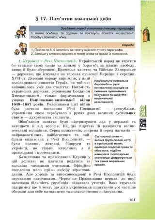 161
§ 17. Пам’ятки козацької доби
Завдання перед читанням тексту параграфа
З якими особами та подіями ти пов’язуєш поняття «козацтво»?
Спробуй пояснити, чому.
Поради
1. Постав по 5–6 запитань до тексту кожного пункту параграфа.
2. Запиши у словник виділені в тексті слова та додай їх пояснення.
1. Українці в Речі Посполитій. Український народ не втратив
би стільки своїх синів та доньок у боротьбі за власну свободу,
якщо б були збережені Кримське ханство та Військо Запорозьке
– держави, що існували на теренах сучасної України в середині
ХVІІ ст. Державі народу киримлів, у якій
володарювала династія Гераїв, на той час
виповнилось уже два століття. Натомість
українська держава, очолювана Богданом
Хмельницьким, тільки формувалася в
умовах Національно-визвольної війни
1648—1657 років. Учасниками цієї війни
була частина населення Речі Посполитої – республіки,
управління якою перебувало в руках двох великих суспільних
станів – духовенства і шляхти.
Обов’язком шляхти було підтримувати лад у державі та
захищати її від ворогів. На цій підставі їй належали великі
земельні володіння. Серед шляхтичів, зокрема й серед магнатів –
найродовитіших, найбагатших та най-
більш впливових у Речі Посполитій, –
були поляки, литовці, білоруси та
українці, не тільки католики, а й
православні і протестанти.
Католицька та православна Церкви у
цій державі не платили податків та
володіли чималими статками. Офіційно
населення мало право вибору віроспові-
дання. Але король та високопосадовці в Речі Посполитій були
переважно католиками. Через це Православна церква, до якої
належала більшість українців, зазнавала утисків. Вона втрачала
підтримку ще й тому, що діти українських шляхтичів усе частіше
обирали для себе католицтво та польськомовне спілкування.
Національно-визвольна
боротьба — рухи
поневолених народів за
скинення чужоземного
панування та здобуття
національної
незалежності.
Суспільний стан —
велика група людей, котрі
в суспільстві мають
однакові спадкові права та
обов’язки, подібне
майнове й господарське
становище, дотримуються
тих самих моральних
правил.
 