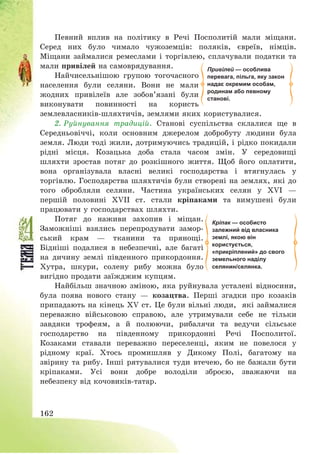 162
Певний вплив на політику в Речі Посполитій мали міщани.
Серед них було чимало чужоземців: поляків, євреїв, німців.
Міщани займалися ремеслами і торгівлею, сплачували податки та
мали привілей на самоврядування.
Найчисельнішою групою тогочасного
населення були селяни. Вони не мали
жодних привілеїв але зобов’язані були
виконувати повинності на користь
землевласників-шляхтичів, землями яких користувалися.
2. Руйнування традицій. Станові суспільства склалися ще в
Середньовіччі, коли основним джерелом добробуту людини була
земля. Люди тоді жили, дотримуючись традицій, і рідко покидали
рідні місця. Козацька доба стала часом змін. У середовищі
шляхти зростав потяг до розкішного життя. Щоб його оплатити,
вона організувала власні великі господарства і втягнулась у
торгівлю. Господарства шляхтичів були створені на землях, які до
того обробляли селяни. Частина українських селян у ХVІ –
першій половині ХVІІ ст. стали кріпаками та вимушені були
працювати у господарствах шляхти.
Потяг до наживи захопив і міщан.
Заможніші взялись перепродувати замор-
ський крам – тканини та прянощі.
Бідніші подалися в небезпечні, але багаті
на дичину землі південного прикордоння.
Хутра, шкури, солену рибу можна було
вигідно продати заїжджим купцям.
Найбільш значною зміною, яка руйнувала усталені відносини,
була поява нового стану – козацтва. Перші згадки про козаків
припадають на кінець ХV ст. Це були вільні люди, які займалися
переважно військовою справою, але утримували себе не тільки
завдяки трофеям, а й полюючи, рибалячи та ведучи сільське
господарство на південному прикордонні Речі Посполитої.
Козаками ставали переважно переселенці, яким не повелося у
рідному краї. Хтось промишляв у Дикому Полі, багатому на
звірину та рибу. Інші рятувалися туди втечею, бо не бажали бути
кріпаками. Усі вони добре володіли зброєю, зважаючи на
небезпеку від кочовиків-татар.
Кріпак — особисто
залежний від власника
землі, якою він
користується,
«прикріплений» до свого
земельного наділу
селянин/селянка.
Привілей — особлива
перевага, пільга, яку закон
надає окремим особам,
родинам або певному
станові.
 