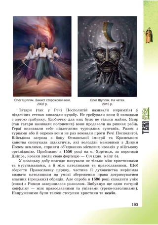 163
Олег Шупляк. Захист сторожової вежі.
2002 р.
Олег Шупляк. На чатах.
2016 р.
Татари (так у Речі Посполитій називали киримлів) у
південних степах випасали худобу. Не гребували вони й нападами
з метою грабунку. Здобиччю для них було не тільки майно. Ясир
(так татари називали полонених) вони продавали на ринках рабів.
Гераї визнавали себе підлеглими турецьких султанів. Разом з
турками або й окремо вони не раз воювали проти Речі Посполитої.
Військова загроза з боку Османської імперії та Кримського
ханства спонукала шляхтичів, які володіли межовими з Диким
Полем землями, сприяти об’єднанню місцевих козаків у військову
організацію. Приблизно в 1556 році на о. Хортиця, за порогами
Дніпра, козаки звели свою фортецю – Січ (див. мапу 5).
У козацьку добу незгоди панували не тільки між християнами
та мусульманами, а й між католиками та православними. Щоб
зберегти Православну церкву, частина її духовенства вирішила
визнати католицизм на умові збереження права дотримуватися
власних (грецьких) обрядів. Але спроба в 1596 році схвалити унію
(союз) з Римом завершилася розколом. Вибухнув ще один гострий
конфлікт – між православними та уніатами (греко-католиками).
Напруженими були також стосунки християн та юдеїв.
 