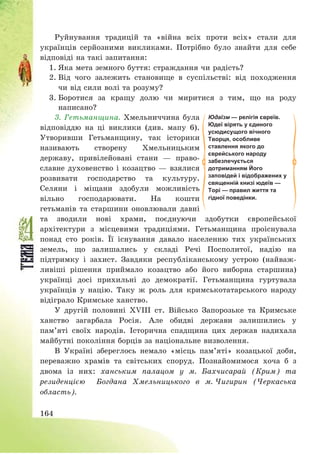 164
Руйнування традицій та «війна всіх проти всіх» стали для
українців серйозними викликами. Потрібно було знайти для себе
відповіді на такі запитання:
1. Яка мета земного буття: страждання чи радість?
2. Від чого залежить становище в суспільстві: від походження
чи від сили волі та розуму?
3. Боротися за кращу долю чи миритися з тим, що на роду
написано?
3. Гетьманщина. Хмельниччина була
відповіддю на ці виклики (див. мапу 6).
Утворивши Гетьманщину, так історики
називають створену Хмельницьким
державу, привілейовані стани – право-
славне духовенство і козацтво – взялися
розвивати господарство та культуру.
Селяни і міщани здобули можливість
вільно господарювати. На кошти
гетьманів та старшини оновлювали давні
та зводили нові храми, поєднуючи здобутки європейської
архітектури з місцевими традиціями. Гетьманщина проіснувала
понад сто років. Її існування давало населенню тих українських
земель, що залишались у складі Речі Посполитої, надію на
підтримку і захист. Завдяки республіканському устрою (найваж-
ливіші рішення приймало козацтво або його виборна старшина)
українці досі прихильні до демократії. Гетьманщина гуртувала
українців у націю. Таку ж роль для кримськотатарського народу
відіграло Кримське ханство.
У другій половині ХVІІІ ст. Військо Запорозьке та Кримське
ханство загарбала Росія. Але обидві держави залишились у
пам’яті своїх народів. Історична спадщина цих держав надихала
майбутні покоління борців за національне визволення.
В Україні збереглось немало «місць пам’яті» козацької доби,
переважно храмів та світських споруд. Познайомимося хоча б з
двома із них: ханським палацом у м. Бахчисарай (Крим) та
резиденцією Богдана Хмельницького в м. Чигирин (Черкаська
область).
Юдаїзм — релігія євреїв.
Юдеї вірять у єдиного
усюдисущого вічного
Творця, особливе
ставлення якого до
єврейського народу
забезпечується
дотриманням Його
заповідей і відображених у
священній книзі юдеїв —
Торі — правил життя та
гідної поведінки.
 