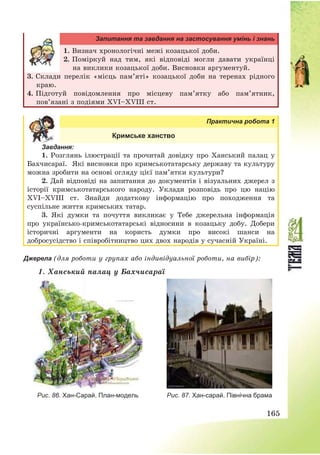 165
Запитання та завдання на застосування умінь і знань
1. Визнач хронологічні межі козацької доби.
2. Поміркуй над тим, які відповіді могли давати українці
на виклики козацької доби. Висновки аргументуй.
3. Склади перелік «місць пам’яті» козацької доби на теренах рідного
краю.
4. Підготуй повідомлення про місцеву пам’ятку або пам’ятник,
пов’язані з подіями XVІ—XVІІІ ст.
Практична робота 1
Кримське ханство
Завдання:
1. Розглянь ілюстрації та прочитай довідку про Ханський палац у
Бахчисараї. Які висновки про кримськотатарську державу та культуру
можна зробити на основі огляду цієї пам’ятки культури?
2. Дай відповіді на запитання до документів і візуальних джерел з
історії кримськотатарського народу. Уклади розповідь про цю націю
ХVІ—ХVІІІ ст. Знайди додаткову інформацію про походження та
суспільне життя кримських татар.
3. Які думки та почуття викликає у Тебе джерельна інформація
про українсько-кримськотатарські відносини в козацьку добу. Добери
історичні аргументи на користь думки про високі шанси на
добросусідство і співробітництво цих двох народів у сучасній Україні.
Джерела (для роботи у групах або індивідуальної роботи, на вибір):
1. Ханський палац у Бахчисараї
Рис. 86. Хан-Сарай. План-модель Рис. 87. Хан-сарай. Північна брама
 