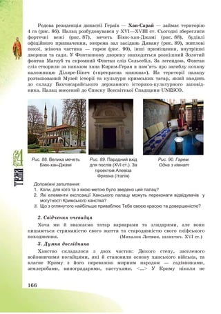 166
Родова резиденція династії Гераїв – Хан-Сарай – займає територію
4 га (рис. 86). Палац розбудовувався у ХVІ–ХVІІІ ст. Сьогодні збереглися
фортечні вежі (рис. 87), мечеть Біюк-хан-Джамі (рис. 88), будівлі
офіційного призначення, зокрема зал засідань Дивану (рис. 89), житлові
покої, жіноча частина – гарем (рис. 90), інші приміщення, внутрішні
дворики та сади. У Фонтанному дворику знаходиться розкішний Золотий
фонтан Магзуб та скромний Фонтан сліз Сельсебіл. За легендою, Фонтан
сліз створили за наказом хана Кирим-Герая в пам’ять про загиблу кохану
наложницю Діляре-Бікеч («прекрасна княжна»). На території палацу
розташований Музей історії та культури кримських татар, який входить
до складу Бахчисарайського державного історико-культурного заповід-
ника. Палац внесений до Списку Всесвітньої Спадщини UNESCO.
Рис. 88. Велика мечеть
Біюк-хан-Джамі
Рис. 89. Парадний вхід
для послів (ХVІ ст.). За
проектом Алевіза
Фрязіна (Італія)
Рис. 90. Гарем.
Одна з кімнат
Допоміжні запитання:
1. Коли, для кого та з якою метою було зведено цей палац?
2. Які елементи експозиції Ханського палацу можуть переконати відвідувачів у
могутності Кримського ханства?
3. Що з оглянутого найбільше приваблює Тебе своєю красою та довершеністю?
2. Свідчення очевидця
Хоча ми й вважаємо татар варварами та злидарями, але вони
пишаються стриманістю свого життя та стародавністю свого скіфського
походження. (Михалон Литвин, шляхтич. XVI ст.)
3. Думка дослідника
Ханство складалося з двох частин: Дикого степу, заселеного
войовничими ногайцями, які й становили основу ханського війська, та
власне Криму з його переважно мирним народом – садівниками,
землеробами, виноградарями, пастухами. <…> У Криму ніколи не
 
