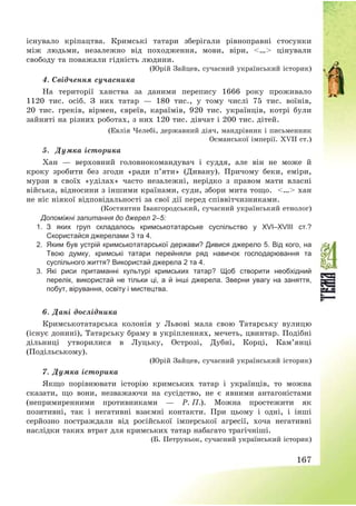 167
існувало кріпацтва. Кримські татари зберігали рівноправні стосунки
між людьми, незалежно від походження, мови, віри, <…> цінували
свободу та поважали гідність людини.
(Юрій Зайцев, сучасний український історик)
4. Свідчення сучасника
На території ханства за даними перепису 1666 року проживало
1120 тис. осіб. З них татар – 180 тис., у тому числі 75 тис. воїнів,
20 тис. греків, вірмен, євреїв, караїмів, 920 тис. українців, котрі були
зайняті на різних роботах, з них 120 тис. дівчат і 200 тис. дітей.
(Евлія Челебі, державний діяч, мандрівник і письменник
Османської імперії. XVIІ ст.)
5. Думка історика
Хан – верховний головнокомандувач і суддя, але він не може й
кроку зробити без згоди «ради п’яти» (Дивану). Причому беки, еміри,
мурзи в своїх «уділах» часто незалежні, нерідко з правом мати власні
війська, відносини з іншими країнами, суди, збори мита тощо. <…> хан
не ніс ніякої відповідальності за свої дії перед співвітчизниками.
(Костянтин Івангородський, сучасний український етнолог)
Допоміжні запитання до джерел 2–5:
1. З яких груп складалось кримськотатарське суспільство у ХVІ–ХVІІІ ст.?
Скористайся джерелами 3 та 4.
2. Яким був устрій кримськотатарської держави? Дивися джерело 5. Від кого, на
Твою думку, кримські татари перейняли ряд навичок господарювання та
суспільного життя? Використай джерела 2 та 4.
3. Які риси притаманні культурі кримських татар? Щоб створити необхідний
перелік, використай не тільки ці, а й інші джерела. Зверни увагу на заняття,
побут, вірування, освіту і мистецтва.
6. Дані дослідника
Кримськотатарська колонія у Львові мала свою Татарську вулицю
(існує донині), Татарську браму в укріпленнях, мечеть, цвинтар. Подібні
дільниці утворилися в Луцьку, Острозі, Дубні, Корці, Кам’янці
(Подільському).
(Юрій Зайцев, сучасний український історик)
7. Думка історика
Якщо порівнювати історію кримських татар і українців, то можна
сказати, що вони, незважаючи на сусідство, не є явними антагоністами
(непримиренними противниками – Р. П.). Можна простежити як
позитивні, так і негативні взаємні контакти. При цьому і одні, і інші
серйозно постраждали від російської імперської агресії, хоча негативні
наслідки таких втрат для кримських татар набагато трагічніші.
(Б. Петруньок, сучасний український історик)
 