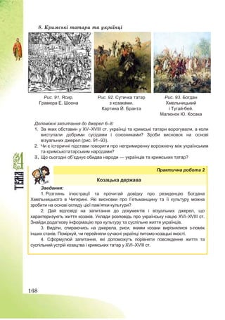 168
8. Кримські татари та українці
Рис. 91. Ясир.
Гравюра Е. Шоона
Рис. 92. Сутичка татар
з козаками.
Картина Й. Бранта
Рис. 93. Богдан
Хмельницький
і Тугай-бей.
Малюнок Ю. Косака
Допоміжні запитання до джерел 6–8:
1. За яких обставин у ХV–ХVІІІ ст. українці та кримські татари ворогували, а коли
виступали добрими сусідами і союзниками? Зроби висновок на основі
візуальних джерел (рис. 91–93).
2. Чи є історичні підстави говорити про непримиренну ворожнечу між українським
та кримськотатарським народами?
3. Що сьогодні об’єднує обидва народи — українців та кримських татар?
Практична робота 2
Козацька держава
Завдання:
1. Розглянь ілюстрації та прочитай довідку про резиденцію Богдана
Хмельницького в Чигирині. Які висновки про Гетьманщину та її культуру можна
зробити на основі огляду цієї пам’ятки культури?
2. Дай відповіді на запитання до документів і візуальних джерел, що
характеризують життя козаків. Уклади розповідь про українську націю ХVІ–ХVІІІ ст.
Знайди додаткову інформацію про культуру та суспільне життя українців.
3. Виділи, спираючись на джерела, риси, якими козаки вирізнялися з-поміж
інших станів. Поміркуй, чи перейняли сучасні українці питомо козацькі якості.
4. Сформулюй запитання, які допоможуть порівняти повсякденне життя та
суспільний устрій козацтва і кримських татар у ХVІ–ХVІІІ ст.
 