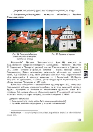 169
Джерела (для роботи у групах або індивідуальної роботи, на вибір):
1. Історико-архітектурний комплекс «Резиденція Богдана
Хмельницького»
Рис. 94. Резиденція Богдана
Хмельницького в Чигирині.
Загальний вигляд
Рис. 95. Будинок гетьмана
Резиденція1
Богдана Хмельницького (рис. 94) входить до
Національного історико-культурного заповідника «Чигирин» (Бастіон
П. Дорошенка в Чигирині, родовий маєток Хмельницьких у Суботові та
ін.). Місто Чигирин (Черкаська область) – перша столиця Війська
Запорозького. Давня гетьманська резиденція містилася на території
міста, під захистом замку, який увінчував Кам’яну гору. Користувалися
цією резиденцією й наступні гетьмани – І. Виговський, Ю. Хмель-
ницький, П. Дорошенко. На жаль, усі її споруди були зруйновані під час
облоги турками Чигирина в 1678 році.
Комплекс складається з гетьманського будинку (рис. 95), канцелярії
Запорозького війська, козацької скарбниці та куреня козацької охорони.
Будівлі відтворено за описами та збереженими будівлями кінця XVII
сторіччя. Всі споруди обнесені оборонним муром. У резиденції виставлено
колекцію козацької зброї та одягу, значків та медалей XVII ст.
Допоміжні запитання:
1. Коли, для кого та з якою метою було зведено цю резиденцію?
2. Що може переконати відвідувачів у могутності Гетьманщини?
1
Резиденція – місце перебування уряду, керівників держав і високопостав-
лених осіб.
 